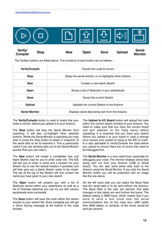 Earthshine Electronics Arduino Starters Kit Manual - A Complete Beginners Guide to the Arduino
  www.EarthshineElectronics.com




   Verify/                                                                                                 Serial
                     Stop                      New            Open            Save           Upload
  Compile                                                                                                 Monitor
 The Toolbar buttons are listed above. The functions of each button are as follows :-


      Verify/Compile                                         Checks the code for errors

            Stop                              Stops the serial monitor, or un-highlights other buttons

            New                                              Creates a new blank Sketch

            Open                                    Shows a list of Sketches in your sketchbook

            Save                                              Saves the current Sketch

           Upload                                    Uploads the current Sketch to the Arduino

       Serial Monitor                             Displays serial data being sent from the Arduino


The Verify/Compile button is used to check that your          The Upload to I/O Board button will upload the code
code is correct, before you upload it to your Arduino.        within the current sketch window to your Arduino. You
                                                              need to make sure that you have the correct board
The Stop button will stop the Serial Monitor from             and port selected (in the Tools menu) before
operating. It will also un-highlight other selected           uploading. It is essential that you Save your sketch
buttons. Whilst the Serial Monitor is operating you may       before you upload it to your board in case a strange
wish to press the Stop button to obtain a ʻsnapshotʼ of       error causes your system to hang or the IDE to crash.
the serial data so far to examine it. This is particularly    It is also advisable to Verify/Compile the code before
useful if you are sending data out to the Serial Monitor      you upload to ensure there are no errors that need to
quicker than you can read it.                                 be debugged ﬁrst.

The New button will create a completely new and               The Serial Monitor is a very useful tool, especially for
blank Sketch read for you to enter code into. The IDE         debugging your code. The monitor displays serial data
will ask you to enter a name and a location for your          being sent out from your Arduino (USB or Serial
Sketch (try to use the default location if possible) and      board). You can also send serial data back to the
will then give you a blank Sketch ready to be coded.          Arduino using the Serial Monitor. If you click the Serial
The tab at the top of the Sketch will now contain the         Monitor button you will be presented with an image
name you have given to your new sketch.                       like the one above.

The Open button will present you with a list of               On the left hand side you can select the Baud Rate
Sketches stored within your sketchbook as well as a           that the serial data is to be sent to/from the Arduino.
list of Example sketches you can try out with various         The Baud Rate is the rate, per second, that state
peripherals once connected.                                   changes or bits (data) are sent to/from the board. The
                                                              default setting is 9600 baud, which means that if you
The Save button will save the code within the sketch          were to send a text novel over the serial
window to your sketch ﬁle. Once complete you will get         communications line (in this case your USB cable)
a ʻDone Saving message at the bottom of the code              then 9600 letters, or symbols, of the novel, would be
window.                                                       sent per second.



                                                                                                                  16
 