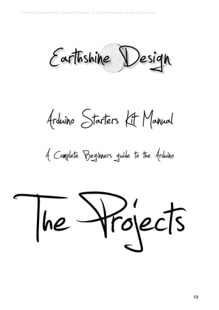 Earthshine Design Arduino Starters Kit Manual - A Complete Beginners Guide to the Arduino




                  Earthshine Design
                Arduino Starters Kit Manual
                A Complete Beginners guide to the Arduino


        The Projects                                                                        19
 