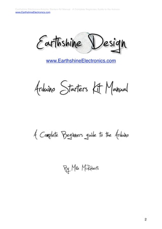 Earthshine Electronics Arduino Starters Kit Manual - A Complete Beginners Guide to the Arduino
www.EarthshineElectronics.com




                  Earthshine Design
                           www.EarthshineElectronics.com




                Arduino Starters Kit Manual
                A Complete Beginners guide to the Arduino
                                           By Mike McRoberts


                                                                                                 2
 