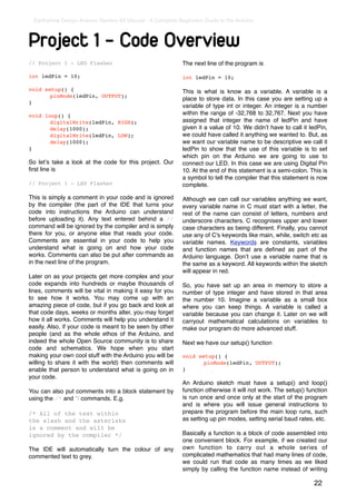 Earthshine Design Arduino Starters Kit Manual - A Complete Beginners Guide to the Arduino



Project 1 - Code Overview
// Project 1 - LED Flasher                                   The next line of the program is

int ledPin = 10;                                             int ledPin = 10;

void setup() {                                               This is what is know as a variable. A variable is a
!      pinMode(ledPin, OUTPUT);
                                                             place to store data. In this case you are setting up a
}
                                                             variable of type int or integer. An integer is a number
void loop() {                                                within the range of -32,768 to 32,767. Next you have
!      digitalWrite(ledPin, HIGH);                           assigned that integer the name of ledPin and have
!      delay(1000);                                          given it a value of 10. We didnʼt have to call it ledPin,
!      digitalWrite(ledPin, LOW);                            we could have called it anything we wanted to. But, as
!      delay(1000);                                          we want our variable name to be descriptive we call it
}                                                            ledPin to show that the use of this variable is to set
                                                             which pin on the Arduino we are going to use to
So letʼs take a look at the code for this project. Our       connect our LED. In this case we are using Digital Pin
ﬁrst line is                                                 10. At the end of this statement is a semi-colon. This is
                                                             a symbol to tell the compiler that this statement is now
// Project 1 - LED Flasher                                   complete.

This is simply a comment in your code and is ignored         Although we can call our variables anything we want,
by the compiler (the part of the IDE that turns your         every variable name in C must start with a letter, the
code into instructions the Arduino can understand            rest of the name can consist of letters, numbers and
before uploading it). Any text entered behind a //           underscore characters. C recognises upper and lower
command will be ignored by the compiler and is simply        case characters as being different. Finally, you cannot
there for you, or anyone else that reads your code.          use any of C's keywords like main, while, switch etc as
Comments are essential in your code to help you              variable names. Keywords are constants, variables
understand what is going on and how your code                and function names that are deﬁned as part of the
works. Comments can also be put after commands as            Arduino language. Donʼt use a variable name that is
in the next line of the program.                             the same as a keyword. All keywords within the sketch
                                                             will appear in red.
Later on as your projects get more complex and your
code expands into hundreds or maybe thousands of             So, you have set up an area in memory to store a
lines, comments will be vital in making it easy for you      number of type integer and have stored in that area
to see how it works. You may come up with an                 the number 10. Imagine a variable as a small box
amazing piece of code, but if you go back and look at        where you can keep things. A variable is called a
that code days, weeks or months alter, you may forget        variable because you can change it. Later on we will
how it all works. Comments will help you understand it       carryout mathematical calculations on variables to
easily. Also, if your code is meant to be seen by other      make our program do more advanced stuff.
people (and as the whole ethos of the Arduino, and
indeed the whole Open Source community is to share           Next we have our setup() function
code and schematics. We hope when you start
making your own cool stuff with the Arduino you will be      void setup() {
willing to share it with the world) then comments will       !      pinMode(ledPin, OUTPUT);
enable that person to understand what is going on in         }
your code.
                                                             An Arduino sketch must have a setup() and loop()
You can also put comments into a block statement by          function otherwise it will not work. The setup() function
using the /* and */ commands. E.g.                           is run once and once only at the start of the program
                                                             and is where you will issue general instructions to
/* All of the text within                                    prepare the program before the main loop runs, such
the slash and the asterisks                                  as setting up pin modes, setting serial baud rates, etc.
is a comment and will be
ignored by the compiler */                                   Basically a function is a block of code assembled into
                                                             one convenient block. For example, if we created our
The IDE will automatically turn the colour of any            own function to carry out a whole series of
commented text to grey.                                      complicated mathematics that had many lines of code,
                                                             we could run that code as many times as we liked
                                                             simply by calling the function name instead of writing

                                                                                                                22
 