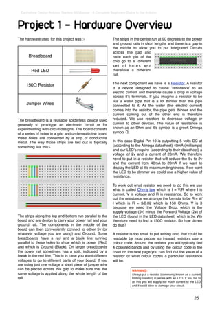 Earthshine Design Arduino Starters Kit Manual - A Complete Beginners Guide to the Arduino



Project 1 - Hardware Overview
The hardware used for this project was :-                     The strips in the centre run at 90 degrees to the power
                                                              and ground rails in short lengths and there is a gap in
                                                              the middle to allow you to put Integrated Circuits
                                                              across the gap and
       Breadboard                                             have each pin of the
                                                              chip go to a different
                                                              set of holes and
        Red LED                                               therefore a different
                                                              rail.

                                                              The next component we have is a Resistor. A resistor
     150Ω Resistor
                                                              is a device designed to cause ʻresistanceʼ to an
                                                              electric current and therefore cause a drop in voltage
                                                              across itʼs terminals. If you imagine a resistor to be
                                                              like a water pipe that is a lot thinner than the pipe
     Jumper Wires                                             connected to it. As the water (the electric current)
                                                              comes into the resistor, the pipe gets thinner and the
                                                              current coming out of the other end is therefore
The breadboard is a reusable solderless device used           reduced. We use resistors to decrease voltage or
generally to prototype an electronic circuit or for           current to other devices. The value of resistance is
experimenting with circuit designs. The board consists        known as an Ohm and itʼs symbol is a greek Omega
of a series of holes in a grid and underneath the board       symbol Ω.
these holes are connected by a strip of conductive
metal. The way those strips are laid out is typically         In this case Digital Pin 10 is outputting 5 volts DC at
something like this:-                                         (according to the Atmega datasheet) 40mA (milliamps)
                                                              and our LEDʼs require (according to their datasheet) a
                                                              voltage of 2v and a current of 20mA. We therefore
                                                              need to put in a resistor that will reduce the 5v to 2v
                                                              and the current from 40mA to 20mA if we want to
                                                              display the LED at itʼs maximum brightness. If we want
                                                              the LED to be dimmer we could use a higher value of
                                                              resistance.

                                                              To work out what resistor we need to do this we use
                                                              what is called Ohmʼs law which is I = V/R where I is
                                                              current, V is voltage and R is resistance. So to work
                                                              out the resistance we arrange the formula to be R = V/
                                                              I which is R = 3/0.02 which is 150 Ohms. V is 3
                                                              because we need the Voltage Drop, which is the
                                                              supply voltage (5v) minus the Forward Voltage (2v) of
The strips along the top and bottom run parallel to the       the LED (found in the LED datasheet) which is 3v. We
board and are design to carry your power rail and your        therefore need to ﬁnd a 150Ω resistor. So how do we
ground rail. The components in the middle of the              do that?
board can then conveniently connect to either 5v (or
whatever voltage you are using) and Ground. Some              A resistor is too small to put writing onto that could be
breadboards have a red and a black line running               readable by most people so instead resistors use a
parallel to these holes to show which is power (Red)          colour code. Around the resistor you will typically ﬁnd
and which is Ground (Black). On larger breadboards            4 coloured bands and by using the colour code in the
the power rail sometimes has a split, indicated by a          chart on the next page you can ﬁnd out the value of a
break in the red line. This is in case you want different     resistor or what colour codes a particular resistance
voltages to go to different parts of your board. If you       will be.
are using just one voltage a short piece of jumper wire
can be placed across this gap to make sure that the                       WARNING:
same voltage is applied along the whole length of the                     Always put a resistor (commonly known as a current
rail                                                                      limiting resistor) in series with an LED. If you fail to
                                                                          do this you will supply too much current to the LED
                                                                          and it could blow or damage your circuit.



                                                                                                                            25
 