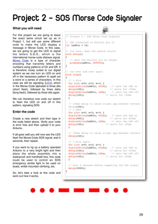 Earthshine Design Arduino Starters Kit Manual - A Complete Beginners Guide to the Arduino



Project 2 - SOS Morse Code Signaler
What you will need

For this project we are going to leave          // Project 2 - SOS Morse Code Signaler
the exact same circuit set up as in
Project 1, but will use some different          // LED connected to digital pin 10
code to make the LED display a                  int ledPin = 10;
message in Morse Code. In this case,
we are going to get the LED to signal           // run once, when the sketch starts
the letters S.O.S., which is the                void setup()
international morse code distress signal.       {
Morse Code is a type of character                  // sets the digital pin as output
encoding that transmits letters and                pinMode(ledPin, OUTPUT);
                                                }
numbers using patterns of On and Off. It
is therefore nicely suited to our digital       // run over and over again
system as we can turn an LED on and             void loop()
off in the necessary pattern to spell out       {
a word or a series of characters. In this         // 3 dits
case we will be signaling S.O.S. which            for (int x=0; x<3; x++) {
in the Morse Code alphabet is three dits          digitalWrite(ledPin, HIGH);    // sets the LED on
(short ﬂash), followed by three dahs              delay(150);                   // waits for 150ms
(long ﬂash), followed by three dits again.        digitalWrite(ledPin, LOW);     // sets the LED off
                                                  delay(100);                // waits for 100ms
We can therefore now code our sketch              }
to ﬂash the LED on and off in this
                                                    // 100ms delay to cause slight gap between letters
pattern, signaling SOS.                             delay(100);
                                                    // 3 dahs
Enter the code                                      for (int x=0; x<3; x++) {
                                                    digitalWrite(ledPin, HIGH);    // sets the LED on
Create a new sketch and then type in                delay(400);                   // waits for 400ms
the code listed above. Verify your code             digitalWrite(ledPin, LOW);     // sets the LED off
is error free and then upload it to your            delay(100);                // waits for 100ms
Arduino.                                            }

                                                    // 100ms delay to cause slight gap between letters
If all goes well you will now see the LED           delay(100);
ﬂash the Morse Code SOS signal, wait 5
seconds, then repeat.                               // 3 dits again
                                                    for (int x=0; x<3; x++) {
If you were to rig up a battery operated            digitalWrite(ledPin, HIGH);    // sets the LED on
Arduino to a very bright light and then             delay(150);                   // waits for 150ms
place the whole assembly into a                     digitalWrite(ledPin, LOW);     // sets the LED off
waterproof and handheld box, this code              delay(100);                // waits for 100ms
could be used to control an SOS                     }
emergency strobe light to be used on
                                                    // wait 5 seconds before repeating the SOS signal
boats, whilst mountain climbing, etc.
                                                    delay(5000);
                                                }
So, letʼs take a look at this code and
work out how it works.




                                                                                                         29
 