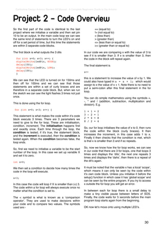Earthshine Design Arduino Starters Kit Manual - A Complete Beginners Guide to the Arduino



Project 2 - Code Overview
So the ﬁrst part of the code is identical to the last                     == (equal to)
project where we initialise a variable and then set pin                   != (not equal to)
10 to be an output. In the main code loop we can see                      < (less than)
the same kind of statements to turn the LEDʼs on and                      > (greater than)
off for a set period of time, but this time the statements                <= (less than or equal to)
are within 3 separate code blocks.                                        >= (greater than or equal to)

The ﬁrst block is what outputs the 3 dits                     In our code we are comparing x with the value of 3 to
                                                              see if it is smaller than 3. If x is smaller than 3, then
  for (int x=0; x<3; x++) {                                   the code in the block will repeat again.
  digitalWrite(ledPin, HIGH);
  delay(150);                                                 The ﬁnal statement is
  digitalWrite(ledPin, LOW);
  delay(100);
                                                              x++
  }
                                                              this is a statement to increase the value of x by 1. We
We can see that the LED is turned on for 150ms and            could also have typed in x = x + 1; which would
then off for 100ms and we can see that those                  assign to x the value of x + 1. Note there is no need to
statements are within a set of curly braces and are           put a semi-colon after this ﬁnal statement in the for
therefore in a separate code block. But, when we run          loop.
the sketch we can see the light ﬂashes 3 times not just
once.                                                         You can do simple mathematics using the symbols +,
                                                              -, * and / (addition, subtraction, multiplication and
This is done using the for loop.                              division). E.g.
 for (int x=0; x<3; x++) {
                                                              1   +   1   =   2
                                                              3   -   2   =   1
This statement is what makes the code within itʼs code
                                                              2   *   4   =   8
block execute 3 times. There are 3 parameters we
                                                              8   /   2   =   4
need to give to the for loop. These are initialisation,
condition, increment. The initialisation happens ﬁrst
                                                              So, our for loop initialises the value of x to 0, then runs
and exactly once. Each time through the loop, the
                                                              the code within the block (curly braces). It then
condition is tested; if it's true, the statement block,
                                                              increases the increment, in this case adds 1 to x.
and the increment is executed, then the condition is
                                                              Finally it then checks that the condition is met, which
tested again. When the condition becomes false, the
                                                              is that x is smaller than 3 and if so repeats.
loop ends.
                                                              So, now we know how the for loop works, we can see
So, ﬁrst we need to initialise a variable to be the start
                                                              in our code that there are 3 for loops, one that loops 3
number of the loop. In this case we set up variable X
                                                              times and displays the ʻditsʼ, the next one repeats 3
and set it to zero.
                                                              times and displays the ʻdahsʼ, then there is a repeat of
int x=0;                                                      the ditʼs again.

We then set a condition to decide how many times the          It must be noted that the variable x has a local ʻscopeʼ,
code in the loop will execute.                                which means it can only be seen by the code within
                                                              itʼs own code block. Unless you initialise it before the
x<3;                                                          setup() function in which case it has ʻglobal scopeʼ and
                                                              can be seen by the entire program. If you try to access
In this case the code will loop if X is smaller than (<) 3.   x outside the for loop you will get an error.
The code within a for loop will always execute once no
matter what the condition is set to.                          In between each for loop there is a small delay to
                                                              make a tiny visible pause between letters of SOS.
The < symbol is what is known as a ʻcomparison                Finally, the code waits for 5 seconds before the main
operatorʼ. They are used to make decisions within             program loop starts again from the beginning.
your code and to compare two values. The symbols
used are:-                                                    OK now letʼs move onto using multiple LEDʼs.




                                                                                                                   30
 