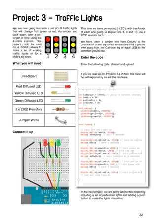 Earthshine Design Arduino Starters Kit Manual - A Complete Beginners Guide to the Arduino



Project 3 - Traffic Lights
We are now going to create a set of UK trafﬁc lights          This time we have connected 3 LEDʼs with the Anode
that will change from green to red, via amber, and            of each one going to Digital Pins 8, 9 and 10, via a
back again, after a set                                       220Ω resistor each.
length of time using the
4-state system. This                                          We have taken a jumper wire from Ground to the
project could be used                                         Ground rail at the top of the breadboard and a ground
on a model railway to                                         wire goes from the Cathode leg of each LED to the
make a set of working                                         common ground rail.
trafﬁc lights or for a
childʼs toy town.                                             Enter the code
What you will need                                            Enter the following code, check it and upload.


                                                              If youʼve read up on Projects 1 & 2 then this code will
      Breadboard                                              be self explanatory as will the hardware.


  Red Diffused LED
                                                          // Project 3 - Traffic Lights
 Yellow Diffused LED                                      int   ledDelay = 10000; // delay in between changes
                                                          int   redPin = 10;
 Green Diffused LED                                       int   yellowPin = 9;
                                                          int   greenPin = 8;

                                                          void setup() {
  3 x 220Ω Resistors                                        pinMode(redPin, OUTPUT);
                                                            pinMode(yellowPin, OUTPUT);
                                                            pinMode(greenPin, OUTPUT);
                                                          }
     Jumper Wires
                                                          void loop() {

                                                              // turn the red light on
Connect it up                                                 digitalWrite(redPin, HIGH);
                                                              delay(ledDelay); // wait 5 seconds

                                                              digitalWrite(yellowPin, HIGH); // turn on yellow
                                                              delay(2000); // wait 2 seconds

                                                              digitalWrite(greenPin, HIGH); // turn green on
                                                              digitalWrite(redPin, LOW); // turn red off
                                                              digitalWrite(yellowPin, LOW); // turn yellow off
                                                              delay(ledDelay); // wait ledDelay milliseconds

                                                              digitalWrite(yellowPin, HIGH); // turn yellow on
                                                              digitalWrite(greenPin, LOW); // turn green off
                                                              delay(2000); // wait 2 seconds

                                                              digitalWrite(yellowPin, LOW); // turn yellow off
                                                              // now our loop repeats

                                                          }




                                                              In the next project, we are going add to this project by
                                                              including a set of pedestrian lights and adding a push
                                                              button to make the lights interactive.




                                                                                                                32
 