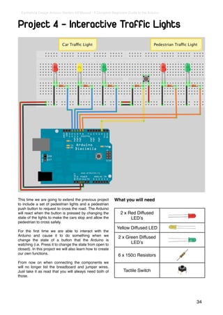 Earthshine Design Arduino Starters Kit Manual - A Complete Beginners Guide to the Arduino



Project 4 - Interactive Traffic Lights




This time we are going to extend the previous project         What you will need
to include a set of pedestrian lights and a pedestrian
push button to request to cross the road. The Arduino
will react when the button is pressed by changing the             2 x Red Diffused
state of the lights to make the cars stop and allow the                LEDʼs
pedestrian to cross safely.
                                                               Yellow Diffused LED
For the ﬁrst time we are able to interact with the
Arduino and cause it to do something when we                    2 x Green Diffused
change the state of a button that the Arduino is
watching (i.e. Press it to change the state from open to              LEDʼs
closed). In this project we will also learn how to create
our own functions.                                              6 x 150Ω Resistors
From now on when connecting the components we
will no longer list the breadboard and jumper wires.
Just take it as read that you will always need both of              Tactile Switch
those.




                                                                                              34
 