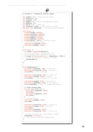 Earthshine Design Arduino Starters Kit Manual - A Complete Beginners Guide to the Arduino




                     // Project 4 - Interactive Traffic Lights

                     int carRed = 12; // assign the car lights
                     int carYellow = 11;
                     int carGreen = 10;
                     int pedRed = 9; // assign the pedestrian lights
                     int pedGreen = 8;
                     int button = 2; // button pin
                     int crossTime = 5000; // time allowed to cross
                     unsigned long changeTime; // time since button pressed

                     void setup() {
                       pinMode(carRed, OUTPUT);
                       pinMode(carYellow, OUTPUT);
                       pinMode(carGreen, OUTPUT);
                       pinMode(pedRed, OUTPUT);
                       pinMode(pedGreen, OUTPUT);
                       pinMode(button, INPUT); // button on pin 2
                       // turn on the green light
                       digitalWrite(carGreen, HIGH);
                       digitalWrite(pedRed, HIGH);
                     }

                     void loop() {
                       int state = digitalRead(button);
                       /* check if button is pressed and it is
                       over 5 seconds since last button press */
                       if (state == HIGH && (millis() - changeTime) > 5000) {
                         // Call the function to change the lights
                         changeLights();
                       }
                     }


                     void changeLights() {
                       digitalWrite(carGreen, LOW); // green off
                       digitalWrite(carYellow, HIGH); // yellow on
                       delay(2000); // wait 2 seconds

                         digitalWrite(carYellow, LOW); // yellow off
                         digitalWrite(carRed, HIGH); // red on
                         delay(1000); // wait 1 second till its safe

                         digitalWrite(pedRed, LOW); // ped red off
                         digitalWrite(pedGreen, HIGH); // ped green on
                         delay(crossTime); // wait for preset time period

                         // flash the ped green
                         for (int x=0; x<10; x++) {
                           digitalWrite(pedGreen, HIGH);
                           delay(250);
                           digitalWrite(pedGreen, LOW);
                           delay(250);
                         }
                         // turn ped red on
                         digitalWrite(pedRed, HIGH);
                         delay(500);

                         digitalWrite(carYellow, HIGH); // yellow on
                         digitalWrite(carRed, LOW); // red off
                         delay(1000);
                         digitalWrite(carGreen, HIGH);
                         digitalWrite(carYellow, LOW); // yellow off

                         // record the time since last change of lights
                         changeTime = millis();
                         // then return to the main program loop
                     }




                                                                                            36
 