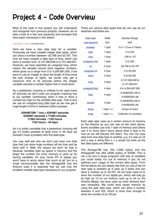 Earthshine Design Arduino Starters Kit Manual - A Complete Beginners Guide to the Arduino



Project 4 - Code Overview
Most of the code in this project you will understand          There are various data types that we can use as our
and recognise from previous projects. However, let us         sketches and these are:-
take a look at a few new keywords and concepts that
have been introduced in this sketch.                              Data type        RAM            Number Range

unsigned long changeTime;                                       void keyword        N/A                 N/A
                                                                   boolean         1 byte      0 to 1 (True or False)
Here we have a new data type for a variable.
Previously we have created integer data types, which                byte           1 byte            0 to 255
can store a number between -32,768 and 32,767. This                 char           1 byte           -128 to 127
time we have created a data type of long, which can
store a number from -2,147,483,648 to 2,147,483,647.            unsigned char      1 byte            0 to 255
However, we have speciﬁed an unsigned long, which                    int           2 byte        -32,768 to 32,767
means the variable cannot store negative numbers,
which gives us a range from 0 to 4,294,967,295. If we            unsigned int      2 byte           0 to 65,535
were to use an integer to store the length of time since            word           2 byte           0 to 65,535
the last change of lights, we would only get a
maximum time of 32 seconds before the integer                                                    -2,147,483,648 to
                                                                    long           4 byte
variable reached a number higher than it could store.                                             2,147,483,647
                                                                unsigned long      4 byte       0 to 4,294,967,295
As a pedestrian crossing is unlikely to be used every
32 seconds we donʼt want our program crashing due                                               -3.4028235E+38 to
                                                                    ﬂoat           4 byte
to our variable ʻoverﬂowingʼ when it tries to store a                                            3.4028235E+38
number too high for the variable data type. That is why                                         -3.4028235E+38 to
we use an unsigned long data type as we now get a                  double          4 byte
                                                                                                 3.4028235E+38
huge length of time in between button presses.
                                                                    string       1 byte + x       Arrays of chars
       4294967295 * 1ms = 4294967 seconds                           array        1 byte + x   Collection of variables
        4294967 seconds = 71582 minutes
           71582 minutes - 1193 hours
              1193 hours - 49 days                            Each data type uses up a certain amount of memory
                                                              on the Arduino as you can see on the chart above.
As it is pretty inevitable that a pedestrian crossing will    Some variables use only 1 byte of memory and others
get itʼs button pressed at least once in 49 days we           use 4 or more (donʼt worry about what a byte is for
shouldnʼt have a problem with this data type.                 now as we will discuss this later). You can not copy
                                                              data from one data type to another, e.g. If x was an int
You may well ask why we donʼt just have one data              and y was a string then x = y would not work as the
type that can store huge numbers all the time and be          two data types are different.
done with it. Well, the reason we donʼt do that is
because variables take up space in memory and the             The Atmega168 has 1Kb (1000 bytes) and the
larger the number the more memory is used up for              Atmega328 has 2Kb (2000 bytes) of SRAM. This is
storing variables. On your home PC or laptop you              not a lot and in large programs with lots of variables
wonʼt have to worry about that much at all, but on a          you could easily run out of memory if you do not
small microcontroller like the Atmega328 that the             optimise your usage of the correct data types. From
Arduino uses it is essential that we use only the             the list above we can clearly see that our use of the int
smallest variable data type necessary for our purpose.        data type is wasteful as it uses up 2 bytes and can
                                                              store a number up to 32,767. As we have used int to
                                                              store the number of our digital pin, which will only go
                                                              as high as 13 on our Arduino (and up to 54 on the
                                                              Arduino Mega), we have used up more memory than
                                                              was necessary. We could have saved memory by
                                                              using the byte data type, which can store a number
                                                              between 0 and 255, which is more than enough to
                                                              store the number of an I/O pin.




                                                                                                                     37
 