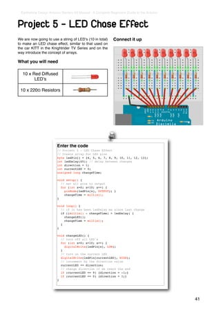 Earthshine Design Arduino Starters Kit Manual - A Complete Beginners Guide to the Arduino



Project 5 - LED Chase Effect
We are now going to use a string of LEDʼs (10 in total)      Connect it up
to make an LED chase effect, similar to that used on
the car KITT in the Knightrider TV Series and on the
way introduce the concept of arrays.

What you will need

  10 x Red Diffused
        LEDʼs

 10 x 220Ω Resistors




                        Enter the code
                        // Project 5 - LED Chase Effect
                        // Create array for LED pins
                        byte ledPin[] = {4, 5, 6, 7, 8, 9, 10, 11, 12, 13};
                        int ledDelay(65); // delay between changes
                        int direction = 1;
                        int currentLED = 0;
                        unsigned long changeTime;

                        void setup() {
                          // set all pins to output
                          for (int x=0; x<10; x++) {
                            pinMode(ledPin[x], OUTPUT); }
                            changeTime = millis();
                        }

                        void loop() {
                          // if it has been ledDelay ms since last change
                          if ((millis() - changeTime) > ledDelay) {
                            changeLED();
                            changeTime = millis();
                          }
                        }

                        void changeLED() {
                          // turn off all LED's
                          for (int x=0; x<10; x++) {
                            digitalWrite(ledPin[x], LOW);
                          }
                          // turn on the current LED
                          digitalWrite(ledPin[currentLED], HIGH);
                          // increment by the direction value
                          currentLED += direction;
                          // change direction if we reach the end
                          if (currentLED == 9) {direction = -1;}
                          if (currentLED == 0) {direction = 1;}
                        }




                                                                                             41
 