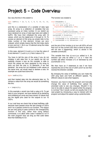 Earthshine Design Arduino Starters Kit Manual - A Complete Beginners Guide to the Arduino



Project 5 - Code Overview
Our very ﬁrst line in this sketch is                          The function we created is

byte ledPin[] = {4, 5, 6, 7, 8, 9, 10, 11, 12,                void changeLED() {
13};                                                            // turn off all LED's
                                                                for (int x=0; x<10; x++) {
and this is a declaration of a variable of data type              digitalWrite(ledPin[x], LOW);
                                                                }
array. An array is a collection of variables that are
                                                                // turn on the current LED
accessed using an index number. In our sketch we                digitalWrite(ledPin[currentLED], HIGH);
have declared an array of data type byte and called it          // increment by the direction value
ledPin. We have then initialised the array with 10              currentLED += direction;
values, which are the digital pins 4 through to 13. To          // change direction if we reach the end
                                                                if (currentLED == 9) {direction = -1;}
access an element of the array we simply refer to the
                                                                if (currentLED == 0) {direction = 1;}
index number of that element. Arrays are zero                 }
indexed, which simply means that the ﬁrst index starts
at zero and not 1. So in our 10 element array the index       and the job of this function is to turn all LEDʼs off and
numbers are 0 to 9.                                           then turn on the current LED (this is done so fast you
                                                              will not see it happening), which is stored in the
In this case, element 3 (ledPin[2]) has the value of          variable currentLED.
6 and element 7 (ledPin[6]) has a value of 10.
                                                              This variable then has direction added to it. As
You have to tell the size of the array if you do not          direction can only be either a 1 or a -1 then the
initialise it with data ﬁrst. In our sketch we did not        number will either increase (+1) or decrease by one
explicitly choose a size as the compiler is able to           (currentLED +(-1)).
count the values we have assigned to the array to
work out that the size is 10 elements. If we had              We then have an if statement to see if we have
declared the array but not initialised it with values at      reached the end of the row of LEDʼs and if so we then
the same time, we would need to declare a size, for           reverse the direction variable.
example we could have done this:
                                                              By changing the value of ledDelay you can make the
byte ledPin[10];                                              LED ping back and forth at different speeds. Try
                                                              different values to see what happens.
and then loaded data into the elements later on. To
retrieve a value from the array we would do something         However, you have to stop the program and manually
like this:                                                    change the value of ledDelay then upload the
                                                              amended code to see any changes. Wouldnʼt it be
x = ledpin[5];                                                nice to be able to adjust the speed whilst the program
                                                              is running? Yes it would, so letʼs do exactly that in the
In this example x would now hold a value of 8. To get         next project by introducing a way to interact with the
back to your program, we have started off by declaring        program and adjust the speed using a potentiometer.
and initialising an array and have stored 10 values that
are the digital pins used for the outputs to our 10
LEDʼs.

In our mail loop we check that at least ledDelay milli-
seconds have passed since the last change of LEDʼs
and if so it passes control to our function. The reason
we are only going to pass control to the changeLED()
function in this way, rather than using delay()
commands, is to allow other code if needed to run in
the main program loop (as long as that code takes
less than ledDelay to run.




                                                                                                                 42
 