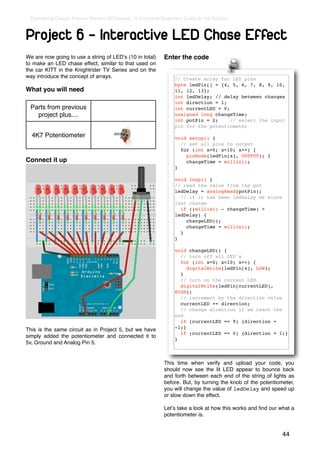 Earthshine Design Arduino Starters Kit Manual - A Complete Beginners Guide to the Arduino



Project 6 - Interactive LED Chase Effect
We are now going to use a string of LEDʼs (10 in total)      Enter the code
to make an LED chase effect, similar to that used on
the car KITT in the Knightrider TV Series and on the
way introduce the concept of arrays.                             // Create array for LED pins
                                                                 byte ledPin[] = {4, 5, 6, 7, 8, 9, 10,
What you will need                                               11, 12, 13};
                                                                 int ledDelay; // delay between changes
                                                                 int direction = 1;
 Parts from previous                                             int currentLED = 0;
   project plus....                                              unsigned long changeTime;
                                                                 int potPin = 2;     // select the input
                                                                 pin for the potentiometer
  4K7 Potentiometer                                              void setup() {
                                                                   // set all pins to output
                                                                   for (int x=0; x<10; x++) {
                                                                     pinMode(ledPin[x], OUTPUT); }
Connect it up                                                        changeTime = millis();
                                                                 }

                                                                 void loop() {
                                                                 // read the value from the pot
                                                                 ledDelay = analogRead(potPin);
                                                                   // if it has been ledDelay ms since
                                                                 last change
                                                                   if ((millis() - changeTime) >
                                                                 ledDelay) {
                                                                     changeLED();
                                                                     changeTime = millis();
                                                                   }
                                                                 }

                                                                 void changeLED() {
                                                                   // turn off all LED's
                                                                   for (int x=0; x<10; x++) {
                                                                      digitalWrite(ledPin[x], LOW);
                                                                   }
                                                                   // turn on the current LED
                                                                   digitalWrite(ledPin[currentLED],
                                                                 HIGH);
                                                                   // increment by the direction value
                                                                   currentLED += direction;
                                                                   // change direction if we reach the
                                                                 end
                                                                   if (currentLED == 9) {direction =
                                                                 -1;}
This is the same circuit as in Project 5, but we have
                                                                   if (currentLED == 0) {direction = 1;}
simply added the potentiometer and connected it to
                                                                 }
5v, Ground and Analog Pin 5.


                                                             This time when verify and upload your code, you
                                                             should now see the lit LED appear to bounce back
                                                             and forth between each end of the string of lights as
                                                             before. But, by turning the knob of the potentiometer,
                                                             you will change the value of ledDelay and speed up
                                                             or slow down the effect.

                                                             Letʼs take a look at how this works and ﬁnd our what a
                                                             potentiometer is.


                                                                                                              44
 