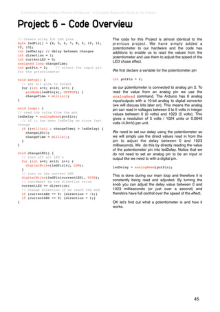 Earthshine Design Arduino Starters Kit Manual - A Complete Beginners Guide to the Arduino



Project 6 - Code Overview
// Create array for LED pins                                 The code for this Project is almost identical to the
byte ledPin[] = {4, 5, 6, 7, 8, 9, 10, 11,                   previous project. We have simply added a
12, 13};                                                     potentiometer to our hardware and the code has
int ledDelay; // delay between changes                       additions to enable us to read the values from the
int direction = 1;
                                                             potentiometer and use them to adjust the speed of the
int currentLED = 0;
                                                             LED chase effect.
unsigned long changeTime;
int potPin = 2;     // select the input pin
for the potentiometer                                        We ﬁrst declare a variable for the potentiometer pin

void setup() {                                               int potPin = 2;
  // set all pins to output
  for (int x=0; x<10; x++) {                                 as our potentiometer is connected to analog pin 2. To
    pinMode(ledPin[x], OUTPUT); }                            read the value from an analog pin we use the
    changeTime = millis();                                   analogRead command. The Arduino has 6 analog
}                                                            input/outputs with a 10-bit analog to digital convertor
                                                             (we will discuss bits later on). This means the analog
void loop() {                                                pin can read in voltages between 0 to 5 volts in integer
// read the value from the pot
                                                             values between 0 (0 volts) and 1023 (5 volts). This
ledDelay = analogRead(potPin);
                                                             gives a resolution of 5 volts / 1024 units or 0.0049
  // if it has been ledDelay ms since last
change                                                       volts (4.9mV) per unit.
  if ((millis() - changeTime) > ledDelay) {
    changeLED();                                             We need to set our delay using the potentiometer so
    changeTime = millis();                                   we will simply use the direct values read in from the
  }                                                          pin to adjust the delay between 0 and 1023
}                                                            milliseconds. We do this by directly reading the value
                                                             of the potentiometer pin into ledDelay. Notice that we
void changeLED() {                                           do not need to set an analog pin to be an input or
  // turn off all LED's                                      output like we need to with a digital pin.
  for (int x=0; x<10; x++) {
    digitalWrite(ledPin[x], LOW);
                                                             ledDelay = analogRead(potPin);
  }
  // turn on the current LED
                                                             This is done during our main loop and therefore it is
  digitalWrite(ledPin[currentLED], HIGH);
  // increment by the direction value                        constantly being read and adjusted. By turning the
  currentLED += direction;                                   knob you can adjust the delay value between 0 and
  // change direction if we reach the end                    1023 milliseconds (or just over a second) and
  if (currentLED == 9) {direction = -1;}                     therefore have full control over the speed of the effect.
  if (currentLED == 0) {direction = 1;}
}                                                            OK letʼs ﬁnd out what a potentiometer is and how it
                                                             works.




                                                                                                                45
 