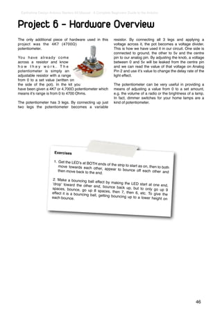 Earthshine Design Arduino Starters Kit Manual - A Complete Beginners Guide to the Arduino



Project 6 - Hardware Overview
The only additional piece of hardware used in this           resistor. By connecting all 3 legs and applying a
project was the 4K7 (4700Ω)                                  voltage across it, the pot becomes a voltage divider.
potentiometer.                                               This is how we have used it in our circuit. One side is
                                                             connected to ground, the other to 5v and the centre
Yo u h a v e a l r e a d y c o m e                           pin to our analog pin. By adjusting the knob, a voltage
across a resistor and know                                   between 0 and 5v will be leaked from the centre pin
how they work. The                                           and we can read the value of that voltage on Analog
potentiometer is simply an                                   Pin 2 and use itʼs value to change the delay rate of the
adjustable resistor with a range                             light effect.
from 0 to a set value (written on
the side of the pot). In the kit you                         The potentiometer can be very useful in providing a
have been given a 4K7 or 4,700Ω potentiometer which          means of adjusting a value from 0 to a set amount,
means itʼs range is from 0 to 4700 Ohms.                     e.g. the volume of a radio or the brightness of a lamp.
                                                             In fact, dimmer switches for your home lamps are a
The potentiometer has 3 legs. By connecting up just          kind of potentiometer.
two legs the potentiometer becomes a variable




                      Exercises

                      1. Get the LEDʼs at BO
                                             TH ends of the strip to
                         move towards each oth                       start as on, then to bo
                                                 er, appear to bounce                        th
                         then move back to the                            off each other and
                                               end.
                     2. Make a bouncing ba
                                              ll effect by making the
                     ʻdropʼ toward the oth                             LED start at one end,
                                            er end, bounce back
                     spaces, bounce, go                             up, but to only go up
                                            up 8 spaces, then 7,                           9
                     effect it is a bouncing                        then 6, etc. To give
                                             ball, getting bouncing                      the
                     each bounce.                                    up to a lower height on




                                                                                                               46
 