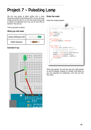 Earthshine Design Arduino Starters Kit Manual - A Complete Beginners Guide to the Arduino



Project 7 - Pulsating Lamp
We are now going to delve further into a more                Enter the code
advanced method of controlling LEDʼs. So far we have
simply turned the LED on or off. How about being able        Enter this simple program.
to adjust itʼs brightness too? Can we do that with an
Arduino? Yes we can.

Time to go back to basics.
                                                                 // Project 7 - Pulsating lamp
What you will need                                               int ledPin = 11;
                                                                 float sinVal;
                                                                 int ledVal;
 Green Diffused LED
                                                                 void setup() {
                                                                   pinMode(ledPin, OUTPUT);
     220Ω Resistor                                               }

                                                                 void loop() {
Connect it up                                                      for (int x=0; x<180; x++) {
                                                                     // convert degrees to radians
                                                                     // then obtain sin value
                                                                     sinVal = (sin(x*(3.1412/180)));
                                                                     ledVal = int(sinVal*255);
                                                                     analogWrite(ledPin, ledVal);
                                                                     delay(25);
                                                                   }
                                                                 }




                                                             Verify and upload. You will now see your LED pulsate
                                                             on and off steadily. Instead of a simple on/off state we
                                                             are now adjusting itʼs brightness. Letʼs ﬁnd out how
                                                             this works.




                                                                                                               48
 