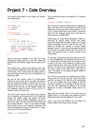 Earthshine Design Arduino Starters Kit Manual - A Complete Beginners Guide to the Arduino



Project 7 - Code Overview
The code for this project is very simple, but requires        Then we send that value out to Digital Pin 11 using the
some explanation.                                             statement

// Project 7 - Pulsating lamp                                 analogWrite(ledPin, ledVal);

int ledPin = 11;                                              But, how can we send an analog value to a digital pin?
float sinVal;                                                 Well, if we take a look at our Arduino and look at the
int ledVal;                                                   Digital Pins you can see that 6 of those pins (3, 5, 6, 9,
                                                              10 & 11) have PWM written next to them. Those pins
void setup() {
                                                              differ from the remaining digital pins in that they are
  pinMode(ledPin, OUTPUT);
                                                              able to send out a PWM signal.
}

void loop() {                                                 PWM stands for Pulse Width Modulation. PWM is a
  for (int x=0; x<180; x++) {                                 technique for getting analog results from digital
    // convert degrees to radians                             means. On these pins the Arduino sends out a square
    // then obtain sin value                                  wave by switching the pin on and off very fast. The
    sinVal = (sin(x*(3.1412/180)));                           pattern of on/offs can simulate a varying voltage
    ledVal = int(sinVal*255);                                 between 0 and 5v. It does this by changing the amount
    analogWrite(ledPin, ledVal);                              of time that the output remains high (on) versus off
    delay(25);                                                (low). The duration of the on time is known as the
  }
                                                              ʻPulse Widthʼ.
}

                                                              For example, if you were to send the value 0 out to Pin
We ﬁrst set up the variables for the LED Pin, a ﬂoat
                                                              11 using analogWrite() the ON period would be zero,
(ﬂoating point data type) for a sine wave value and
                                                              or it would have a 0% Duty Cycle. If you were to send
ledVal which will hold the integer value to send out to
                                                              a value of 64 (25% of the maximum of 255) the pin
Pin 11.
                                                              would be ON for 25% of the time and OFF for 75% of
                                                              the time. The value of 191 would have a Duty Cycle of
The concept here is that we are creating a sine wave
                                                              75% and a value of 255 would have a duty cycle of
and having the brightness of the LED follow the path
                                                              100%. The pulses run at a speed of approx. 500Hz or
of that wave. This is what makes the light pulsate in
                                                              2 milliseconds each.
that way instead of just fade up to full brightness and
back down again.
                                                              So, from this we can see in our sketch that the LED is
                                                              being turned on and off very fast. If the Duty Cycle
We use the sin() function, which is a mathematical
                                                              was 50% (a value of 127) then the LED would pulse
function to work out the sine of an angle. We need to
                                                              on and off at 500Hz and would display at half the
give the function the degree in radians. We have a for
                                                              maximum brightness. It is basically an illusion that we
loop that goes from 0 to 179, we donʼt want to go past
                                                              can use to our advantage by allowing us to use the
halfway as this will take us into negative values and
                                                              digital pins to output a simulated analog value to our
the brightness value we need to put out to Pin 11
                                                              LEDʼs.
needs to be from 0 to 255 only.
                                                              Note that even though only 6 of the pins have the
The sin() function requires the angle to be in radians
                                                              PWM function, you can easily write software to give a
and not degrees so the equation of x*(3.1412/180) will
                                                              PWM output from all of the digital pins if you wish.
convert the degree angle into radians. We then
transfer the result to ledVal, multiplying it by 255 to
                                                              Later on we will revisit PWM as we can utilise it to
give us our value. The result from the sin() function will
                                                              create audible tones using a piezo sounder.
be a number between -1 and 1 so we need to multiply
that by 255 to give us our maximum brightness. We
ʻcastʼ the ﬂoating point value of sinVal into an integer
by the use of int() in the statement

ledVal = int(sinVal*255);




                                                                                                                  49
 