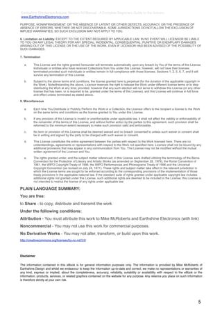Earthshine Electronics Arduino Starters Kit Manual - A Complete Beginners Guide to the Arduino
www.EarthshineElectronics.com

PURPOSE, NONINFRINGEMENT, OR THE ABSENCE OF LATENT OR OTHER DEFECTS, ACCURACY, OR THE PRESENCE OF
ABSENCE OF ERRORS, WHETHER OR NOT DISCOVERABLE. SOME JURISDICTIONS DO NOT ALLOW THE EXCLUSION OF
IMPLIED WARRANTIES, SO SUCH EXCLUSION MAY NOT APPLY TO YOU.

6. Limitation on Liability. EXCEPT TO THE EXTENT REQUIRED BY APPLICABLE LAW, IN NO EVENT WILL LICENSOR BE LIABLE
TO YOU ON ANY LEGAL THEORY FOR ANY SPECIAL, INCIDENTAL, CONSEQUENTIAL, PUNITIVE OR EXEMPLARY DAMAGES
ARISING OUT OF THIS LICENSE OR THE USE OF THE WORK, EVEN IF LICENSOR HAS BEEN ADVISED OF THE POSSIBILITY OF
SUCH DAMAGES.

7. Termination

   a.     This License and the rights granted hereunder will terminate automatically upon any breach by You of the terms of this License.
          Individuals or entities who have received Collections from You under this License, however, will not have their licenses
          terminated provided such individuals or entities remain in full compliance with those licenses. Sections 1, 2, 5, 6, 7, and 8 will
          survive any termination of this License.

   b.     Subject to the above terms and conditions, the license granted here is perpetual (for the duration of the applicable copyright in
          the Work). Notwithstanding the above, Licensor reserves the right to release the Work under different license terms or to stop
          distributing the Work at any time; provided, however that any such election will not serve to withdraw this License (or any other
          license that has been, or is required to be, granted under the terms of this License), and this License will continue in full force
          and effect unless terminated as stated above.

8. Miscellaneous

   a.     Each time You Distribute or Publicly Perform the Work or a Collection, the Licensor offers to the recipient a license to the Work
          on the same terms and conditions as the license granted to You under this License.

   b.     If any provision of this License is invalid or unenforceable under applicable law, it shall not affect the validity or enforceability of
          the remainder of the terms of this License, and without further action by the parties to this agreement, such provision shall be
          reformed to the minimum extent necessary to make such provision valid and enforceable.

   c.     No term or provision of this License shall be deemed waived and no breach consented to unless such waiver or consent shall
          be in writing and signed by the party to be charged with such waiver or consent.

   d.     This License constitutes the entire agreement between the parties with respect to the Work licensed here. There are no
          understandings, agreements or representations with respect to the Work not specified here. Licensor shall not be bound by any
          additional provisions that may appear in any communication from You. This License may not be modified without the mutual
          written agreement of the Licensor and You.

   e.     The rights granted under, and the subject matter referenced, in this License were drafted utilizing the terminology of the Berne
          Convention for the Protection of Literary and Artistic Works (as amended on September 28, 1979), the Rome Convention of
          1961, the WIPO Copyright Treaty of 1996, the WIPO Performances and Phonograms Treaty of 1996 and the Universal
          Copyright Convention (as revised on July 24, 1971). These rights and subject matter take effect in the relevant jurisdiction in
          which the License terms are sought to be enforced according to the corresponding provisions of the implementation of those
          treaty provisions in the applicable national law. If the standard suite of rights granted under applicable copyright law includes
          additional rights not granted under this License, such additional rights are deemed to be included in the License; this License is
          not intended to restrict the license of any rights under applicable law.

PLAIN LANGUAGE SUMMARY:
You are free:
to Share - to copy, distribute and transmit the work
Under the following conditions:
Attribution - You must attribute this work to Mike McRoberts and Earthshine Electronics (with link)
Noncommercial - You may not use this work for commercial purposes.
No Derivative Works - You may not alter, transform, or build upon this work.
http://creativecommons.org/licenses/by-nc-nd/3.0/




Disclaimer


The information contained in this eBook is for general information purposes only. The information is provided by Mike McRoberts of
Earthshine Design and whilst we endeavour to keep the information up-to-date and correct, we make no representations or warranties of
any kind, express or implied, about the completeness, accuracy, reliability, suitability or availability with respect to the eBook or the
information, products, services, or related graphics contained on the website for any purpose. Any reliance you place on such information
is therefore strictly at your own risk.




                                                                                                                                                5
 