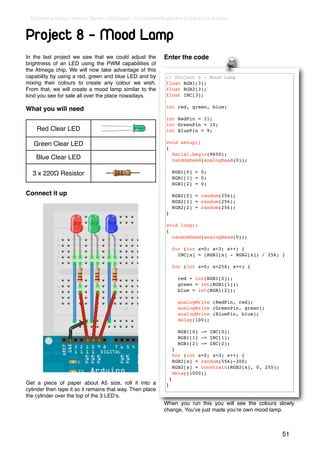Earthshine Design Arduino Starters Kit Manual - A Complete Beginners Guide to the Arduino



Project 8 - Mood Lamp
In the last project we saw that we could adjust the           Enter the code
brightness of an LED using the PWM capabilities of
the Atmega chip. We will now take advantage of this
capability by using a red, green and blue LED and by           // Project 8 - Mood Lamp
mixing their colours to create any colour we wish.             float RGB1[3];
From that, we will create a mood lamp similar to the           float RGB2[3];
kind you see for sale all over the place nowadays.             float INC[3];

                                                               int red, green, blue;
What you will need
                                                               int RedPin = 11;
                                                               int GreenPin = 10;
    Red Clear LED                                              int BluePin = 9;

   Green Clear LED                                             void setup()
                                                               {
                                                                 Serial.begin(9600);
    Blue Clear LED                                               randomSeed(analogRead(0));

  3 x 220Ω Resistor                                                    RGB1[0] = 0;
                                                                       RGB1[1] = 0;
                                                                       RGB1[2] = 0;

Connect it up                                                          RGB2[0] = random(256);
                                                                       RGB2[1] = random(256);
                                                                       RGB2[2] = random(256);
                                                               }

                                                               void loop()
                                                               {
                                                                 randomSeed(analogRead(0));

                                                                       for (int x=0; x<3; x++) {
                                                                         INC[x] = (RGB1[x] - RGB2[x]) / 256; }

                                                                       for (int x=0; x<256; x++) {

                                                                         red = int(RGB1[0]);
                                                                         green = int(RGB1[1]);
                                                                         blue = int(RGB1[2]);

                                                                         analogWrite (RedPin, red);
                                                                         analogWrite (GreenPin, green);
                                                                         analogWrite (BluePin, blue);
                                                                         delay(100);

                                                                         RGB1[0] -= INC[0];
                                                                         RGB1[1] -= INC[1];
                                                                         RGB1[2] -= INC[2];
                                                                       }
                                                                       for (int x=0; x<3; x++) {
                                                                       RGB2[x] = random(556)-300;
                                                                       RGB2[x] = constrain(RGB2[x], 0, 255);
                                                                       delay(1000);
                                                                   }
Get a piece of paper about A5 size, roll it into a             }
cylinder then tape it so it remains that way. Then place
the cylinder over the top of the 3 LEDʼs.
                                                              When you run this you will see the colours slowly
                                                              change. Youʼve just made youʼre own mood lamp.



                                                                                                               51
 
