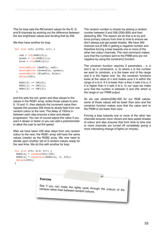 Earthshine Design Arduino Starters Kit Manual - A Complete Beginners Guide to the Arduino




This for loop sets the INCrement values for the R, G         The random number is chosen by picking a random
and B channels by working out the difference between         number between 0 and 556 (256+300) and then
the two brightness values and dividing that by 256.          deducting 300. The reason we do that is to try and
                                                             force primary colours from time to time to ensure we
We then have another for loop                                donʼt always just get pastel shades. We have 300
                                                             chances out of 556 in getting a negative number and
 for (int x=0; x<256; x++) {                                 therefore forcing a bias towards one or more of the
                                                             other two colour channels. The next command makes
      red = int(RGB1[0]);                                    sure that the numbers sent to the PWM pins are not
      green = int(RGB1[1]);                                  negative by using the constrain() function.
      blue = int(RGB1[2]);
                                                             The constrain function requires 3 parameters - x, a
      analogWrite (RedPin, red);
      analogWrite (GreenPin, green);                         and b as in constrain(x, a, b) where x is the number
      analogWrite (BluePin, blue);                           we want to constrain, a is the lower end of the range
      delay(100);                                            and b is the higher end. So, the constrain functions
                                                             looks at the value of x and makes sure it is within the
      RGB1[0] -= INC[0];                                     range of a to b. If it is lower than a then it sets it to a, if
      RGB1[1] -= INC[1];                                     it is higher than b it sets it to b. In our case we make
      RGB1[2] -= INC[2];                                     sure that the number is between 0 and 255 which is
  }                                                          the range or our PWM output.

and this sets the red, green and blue values to the          As we use random(556)-300 for our RGB values,
values in the RGB1 array, writes those values to pins        some of those values will be lower than zero and the
9, 10 and 11, then deducts the increment value then          constrain function makes sure that the value sent to
repeats this process 256 times to slowly fade from one       the PWM is not lower than zero.
random colour to the next. The delay of 100ms in
between each step ensures a slow and steady                  Forcing a bias towards one or more of the other two
progression. You can of course adjust this value if you      channels ensures more vibrant and less pastel shades
want it slower or faster or you can add a potentiometer      of colour and also ensures that from time to time one
to allow the user to set the speed.                          or more channels are turned off completely giving a
                                                             more interesting change of lights (or moods).
After we have taken 256 slow steps from one random
colour to the next, the RGB1 array will have the same
values (nearly) as the RGB2 array. We now need to
decide upon another set of 3 random values ready for
the next time. We do this with another for loop

 for (int x=0; x<3; x++) {
   RGB2[x] = random(556)-300;
   RGB2[x] = constrain(RGB2[x], 0, 255);
   delay(1000);
 }




                      Exercise

                     See if you can make
                                              the lights cycle throu
                     rainbow rather than be                          gh the colours of the
                                            tween random colours.




                                                                                                                      53
 