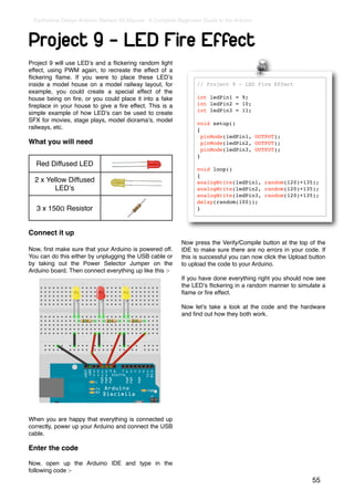 Earthshine Design Arduino Starters Kit Manual - A Complete Beginners Guide to the Arduino



Project 9 - LED Fire Effect
Project 9 will use LEDʼs and a ﬂickering random light
effect, using PWM again, to recreate the effect of a
ﬂickering ﬂame. If you were to place these LEDʼs
inside a model house on a model railway layout, for                // Project 9 - LED Fire Effect
example, you could create a special effect of the
house being on ﬁre, or you could place it into a fake              int ledPin1 = 9;
ﬁreplace in your house to give a ﬁre effect. This is a             int ledPin2 = 10;
                                                                   int ledPin3 = 11;
simple example of how LEDʼs can be used to create
SFX for movies, stage plays, model dioramaʼs, model
                                                                   void setup()
railways, etc.                                                     {
                                                                     pinMode(ledPin1, OUTPUT);
What you will need                                                   pinMode(ledPin2, OUTPUT);
                                                                     pinMode(ledPin3, OUTPUT);
                                                                   }
  Red Diffused LED
                                                                   void loop()
                                                                   {
  2 x Yellow Diffused                                              analogWrite(ledPin1, random(120)+135);
         LEDʼs                                                     analogWrite(ledPin2, random(120)+135);
                                                                   analogWrite(ledPin3, random(120)+135);
                                                                   delay(random(100));
   3 x 150Ω Resistor                                               }



Connect it up
                                                             Now press the Verify/Compile button at the top of the
Now, ﬁrst make sure that your Arduino is powered off.        IDE to make sure there are no errors in your code. If
You can do this either by unplugging the USB cable or        this is successful you can now click the Upload button
by taking out the Power Selector Jumper on the               to upload the code to your Arduino.
Arduino board. Then connect everything up like this :-
                                                             If you have done everything right you should now see
                                                             the LEDʼs ﬂickering in a random manner to simulate a
                                                             ﬂame or ﬁre effect.

                                                             Now letʼs take a look at the code and the hardware
                                                             and ﬁnd out how they both work.




When you are happy that everything is connected up
correctly, power up your Arduino and connect the USB
cable.

Enter the code

Now, open up the Arduino IDE and type in the
following code :-
                                                                                                              55
 