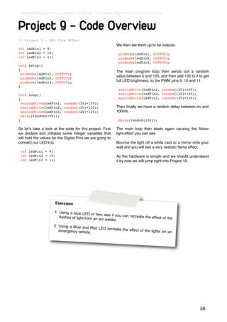Earthshine Design Arduino Starters Kit Manual - A Complete Beginners Guide to the Arduino



Project 9 - Code Overview
// Project 9 - LED Fire Effect
                                                              We then set them up to be outputs.
int ledPin1 = 9;
int ledPin2 = 10;                                              pinMode(ledPin1, OUTPUT);
int ledPin3 = 11;                                              pinMode(ledPin2, OUTPUT);
                                                               pinMode(ledPin3, OUTPUT);
void setup()
{
                                                              The main program loop then sends out a random
  pinMode(ledPin1, OUTPUT);
                                                              value between 0 and 120, and then add 135 to it to get
  pinMode(ledPin2, OUTPUT);
  pinMode(ledPin3, OUTPUT);                                   full LED brightness, to the PWM pins 9, 10 and 11.
}
                                                               analogWrite(ledPin1, random(120)+135);
void loop()                                                    analogWrite(ledPin2, random(120)+135);
{                                                              analogWrite(ledPin3, random(120)+135);
  analogWrite(ledPin1, random(120)+135);
  analogWrite(ledPin2, random(120)+135);                      Then ﬁnally we have a random delay between on and
  analogWrite(ledPin3, random(120)+135);                      100ms.
  delay(random(100));
}                                                              delay(random(100));

So letʼs take a look at the code for this project. First      The main loop then starts again causing the ﬂicker
we declare and initialise some integer variables that         light effect you can see.
will hold the values for the Digital Pins we are going to
connect our LEDʼs to.                                         Bounce the light off a white card or a mirror onto your
                                                              wall and you will see a very realistic ﬂame effect.
 int ledPin1 = 9;
 int ledPin2 = 10;                                            As the hardware is simple and we should understand
 int ledPin3 = 11;                                            it by now we will jump right into Project 10.




                       Exercises

                       1. Using a blue LED
                                              or two, see if you can
                          ﬂashes of light from an                    recreate the effect of
                                                   arc welder.                              the

                      2. Using a Blue and Re
                                             d LED recreate the eff
                         emergency vehicle.                        ect of the lights on an




                                                                                                               56
 