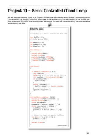 Earthshine Design Arduino Starters Kit Manual - A Complete Beginners Guide to the Arduino



Project 10 - Serial Controlled Mood Lamp
We will now use the same circuit as in Project 9, but will now delve into the world of serial communications and
control our lamp by sending commands from the PC to the Arduino using the Serial Monitor in the Arduino IDE.
This project also introduces how we manipulate text strings. So leave the hardware set up the same as before
and enter the new code.


                               Enter the code

                               // Project 10 - Serial controlled RGB Lamp

                               char buffer[18];
                               int red, green, blue;

                               int RedPin = 11;
                               int GreenPin = 10;
                               int BluePin = 9;

                               void setup()
                               {
                                 Serial.begin(9600);
                                 Serial.flush();
                                 pinMode(RedPin, OUTPUT);
                                 pinMode(GreenPin, OUTPUT);
                                 pinMode(BluePin, OUTPUT);
                               }

                               void loop()
                               {

                                   if (Serial.available() > 0) {
                                     int index=0;
                                     delay(100); // let the buffer fill up
                                     int numChar = Serial.available();
                                     if (numChar>15) {
                                       numChar=15;
                                     }
                                     while (numChar--) {
                                       buffer[index++] = Serial.read();
                                     }
                                     splitString(buffer);
                                   }
                               }

                               void splitString(char* data) {
                                 Serial.print("Data entered: ");
                                 Serial.println(data);
                                 char* parameter;
                                 parameter = strtok (data, " ,");
                                 while (parameter != NULL) {
                                   setLED(parameter);
                                   parameter = strtok (NULL, " ,");
                                 }

                                   // Clear the text and serial buffers
                                   for (int x=0; x<16; x++) {
                                     buffer[x]='0';
                                   }
                                   Serial.flush();
                               }
                                                                        (continued on next page.......)




                                                                                                           58
 
