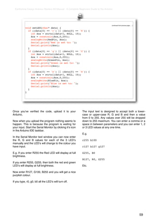 Earthshine Design Arduino Starters Kit Manual - A Complete Beginners Guide to the Arduino




                                                                                          (continued from previous page.......)

           void setLED(char* data) {
             if ((data[0] == 'r') || (data[0] == 'R')) {
               int Ans = strtol(data+1, NULL, 10);
               Ans = constrain(Ans,0,255);
               analogWrite(RedPin, Ans);
               Serial.print("Red is set to: ");
               Serial.println(Ans);
             }
             if ((data[0] == 'g') || (data[0] == 'G')) {
               int Ans = strtol(data+1, NULL, 10);
               Ans = constrain(Ans,0,255);
               analogWrite(GreenPin, Ans);
               Serial.print("Green is set to: ");
               Serial.println(Ans);
             }
             if ((data[0] == 'b') || (data[0] == 'B')) {
               int Ans = strtol(data+1, NULL, 10);
               Ans = constrain(Ans,0,255);
               analogWrite(BluePin, Ans);
               Serial.print("Blue is set to: ");
               Serial.println(Ans);
             }
           }




Once youʼve veriﬁed the code, upload it to your                The input text is designed to accept both a lower-
Arduino.                                                       case or upper-case R, G and B and then a value
                                                               from 0 to 255. Any values over 255 will be dropped
Now when you upload the program nothing seems to               down to 255 maximum. You can enter a comma or a
happen. This is because the program is waiting for             space in between parameters and you can enter 1, 2
your input. Start the Serial Monitor by clicking itʼs icon     or 3 LED values at any one time.
in the Arduino IDE taskbar.
                                                               E.g.
In the Serial Monitor text window you can now enter
the R, G and B values for each of the 3 LEDʼs                  r255 b100
manually and the LEDʼs will change to the colour you
have input.                                                    r127 b127 g127

E.g. If you enter R255 the Red LED will display at full        G255, B0
brightness.
                                                               B127, R0, G255
If you enter R255, G255, then both the red and green
LEDʼs will display at full brightness.                         Etc.

Now enter R127, G100, B255 and you will get a nice
purplish colour.

If you type, r0, g0, b0 all the LEDʼs will turn off.




                                                                                                                                  59
 