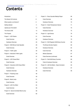 Earthshine Electronics Arduino Starters Kit Manual - A Complete Beginners Guide to the Arduino
     www.EarthshineElectronics.com


    Contents
Introduction                                              7         Project 11 - Piezo Sounder Melody Player               66

The Starter Kit Contents                                  8         !   Code Overview                                      68

What exactly is an Arduino?                               9         !   Hardware Overview                                  70

Getting Started                                           11        Project 12 - Serial Temperature Sensor                 71

Upload your ﬁrst sketch                                   13        !   Code Overview                                      73

The Arduino IDE                                           15        !   Hardware Overview                                  75

The Projects                                              19        Project 13 - Light Sensor                              76

Project 1 - LED Flasher                                   21        !   Code Overview                                      78

!   Code Overview                                         22        !   Hardware Overview                                  79

!   Hardware Overview                                     25        Project 14 - Shift Register 8-Bit Binary Counter       80

Project 2 - SOS Morse Code Signaller                      29        !   The Binary Number System                           83

!   Code Overview                                         30        !   Hardware Overview                                  84

Project 3 - Trafﬁc Lights                                 32        !   Code Overview                                      86

Project 4 - Interactive Trafﬁc Lights                     34        !   Bitwise Operators                                  87

!   Code Overview                                         37        !   Code Overview (continued)                          88

Project 5 - LED Chase Effect                              41        Project 15 - Dial 8-Bit Binary Counters                89

!   Code Overview                                         42        !   Code & Hardware Overview                           92

Project 6 - Interactive LED Chase Effect                  44        Project 16 - LED Dot Matrix - Basic Animation          93

!   Code Overview                                         45        !   Hardware Overview                                  97

!   Hardware Overview                                     46        !   Code Overview                                      99

Project 7 - Pulsating Lamp                                48

!   Code Overview                                         49

Project 8 - Mood Lamp                                     51

!   Code Overview                                         52

Project 9 - LED Fire Effect                               55

!   Code Overview                                         56

Project 10 - Serial Controlled Mood Lamp                  58

!   Code Overview                                         60




                                                                                                                       6
 