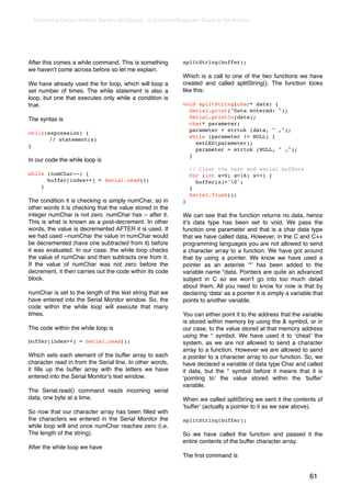 Earthshine Design Arduino Starters Kit Manual - A Complete Beginners Guide to the Arduino




After this comes a while command. This is something            splitString(buffer);
we havenʼt come across before so let me explain.
                                                               Which is a call to one of the two functions we have
We have already used the for loop, which will loop a           created and called splitString(). The function looks
set number of times. The while statement is also a             like this:
loop, but one that executes only while a condition is
true.                                                          void splitString(char* data) {
                                                                 Serial.print("Data entered: ");
The syntax is                                                    Serial.println(data);
                                                                 char* parameter;
                                                                 parameter = strtok (data, " ,");
while(expression) {
                                                                 while (parameter != NULL) {
!      // statement(s)
                                                                   setLED(parameter);
}
                                                                   parameter = strtok (NULL, " ,");
                                                                 }
In our code the while loop is
                                                                   // Clear the text and serial buffers
while (numChar--) {                                                for (int x=0; x<16; x++) {
      buffer[index++] = Serial.read();                               buffer[x]='0';
    }                                                              }
                                                                   Serial.flush();
The condition it is checking is simply numChar, so in          }
other words it is checking that the value stored in the
integer numChar is not zero. numChar has -- after it.          We can see that the function returns no data, hence
This is what is known as a post-decrement. In other            itʼs data type has been set to void. We pass the
words, the value is decremented AFTER it is used. If           function one parameter and that is a char data type
we had used --numChar the value in numChar would               that we have called data. However, in the C and C++
be decremented (have one subtracted from it) before            programming languages you are not allowed to send
it was evaluated. In our case, the while loop checks           a character array to a function. We have got around
the value of numChar and then subtracts one from it.           that by using a pointer. We know we have used a
If the value of numChar was not zero before the                pointer as an asterisk ʻ*ʼ has been added to the
decrement, it then carries out the code within its code        variable name *data. Pointers are quite an advanced
block.                                                         subject in C so we wonʼt go into too much detail
                                                               about them. All you need to know for now is that by
numChar is set to the length of the text string that we        declaring ʻdataʼ as a pointer it is simply a variable that
have entered into the Serial Monitor window. So, the           points to another variable.
code within the while loop will execute that many
times.                                                         You can either point it to the address that the variable
                                                               is stored within memory by using the & symbol, or in
The code within the while loop is                              our case, to the value stored at that memory address
                                                               using the * symbol. We have used it to ʻcheatʼ the
buffer[index++] = Serial.read();                               system, as we are not allowed to send a character
                                                               array to a function. However we are allowed to send
Which sets each element of the buffer array to each            a pointer to a character array to our function. So, we
character read in from the Serial line. In other words,        have declared a variable of data type Char and called
it ﬁlls up the buffer array with the letters we have           it data, but the * symbol before it means that it is
entered into the Serial Monitorʼs text window.                 ʻpointing toʼ the value stored within the ʻbufferʼ
                                                               variable.
The Serial.read() command reads incoming serial
data, one byte at a time.                                      When we called splitString we sent it the contents of
                                                               ʻbufferʼ (actually a pointer to it as we saw above).
So now that our character array has been ﬁlled with
the characters we entered in the Serial Monitor the            splitString(buffer);
while loop will end once numChar reaches zero (i.e.
The length of the string).                                     So we have called the function and passed it the
                                                               entire contents of the buffer character array.
After the while loop we have
                                                               The ﬁrst command is


                                                                                                                   61
 