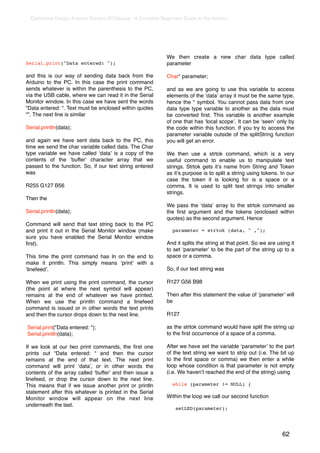 Earthshine Design Arduino Starters Kit Manual - A Complete Beginners Guide to the Arduino




                                                               We then create a new char data type called
Serial.print("Data entered: ");                                parameter

and this is our way of sending data back from the              Char* parameter;
Arduino to the PC. In this case the print command
sends whatever is within the parenthesis to the PC,            and as we are going to use this variable to access
via the USB cable, where we can read it in the Serial          elements of the ʻdataʼ array it must be the same type,
Monitor window. In this case we have sent the words            hence the * symbol. You cannot pass data from one
“Data entered: “. Text must be enclosed within quotes          data type type variable to another as the data must
“”. The next line is similar                                   be converted ﬁrst. This variable is another example
                                                               of one that has ʻlocal scopeʼ. It can be ʻseenʼ only by
Serial.println(data);                                          the code within this function. If you try to access the
                                                               parameter variable outside of the splitString function
and again we have sent data back to the PC, this               you will get an error.
time we send the char variable called data. The Char
type variable we have called ʻdataʼ is a copy of the           We then use a strtok command, which is a very
contents of the ʻbufferʼ character array that we               useful command to enable us to manipulate text
passed to the function. So, if our text string entered         strings. Strtok gets itʼs name from String and Token
was                                                            as itʼs purpose is to split a string using tokens. In our
                                                               case the token it is looking for is a space or a
R255 G127 B56                                                  comma. It is used to split text strings into smaller
                                                               strings.
Then the
                                                               We pass the ʻdataʼ array to the strtok command as
Serial.println(data);                                          the ﬁrst argument and the tokens (enclosed within
                                                               quotes) as the second argument. Hence
Command will send that text string back to the PC
and print it out in the Serial Monitor window (make               parameter = strtok (data, " ,");
sure you have enabled the Serial Monitor window
ﬁrst).                                                         And it splits the string at that point. So we are using it
                                                               to set ʻparameterʼ to be the part of the string up to a
This time the print command has ln on the end to               space or a comma.
make it println. This simply means ʻprintʼ with a
ʻlinefeedʼ.                                                    So, if our text string was

When we print using the print command, the cursor              R127 G56 B98
(the point at where the next symbol will appear)
remains at the end of whatever we have printed.                Then after this statement the value of ʻparameterʼ will
When we use the println command a linefeed                     be
command is issued or in other words the text prints
and then the cursor drops down to the next line.               R127

Serial.print("Data entered: ");                                as the strtok command would have split the string up
Serial.println(data);                                          to the ﬁrst occurrence of a space of a comma.

If we look at our two print commands, the ﬁrst one             After we have set the variable ʻparameterʼ to the part
prints out “Data entered: “ and then the cursor                of the text string we want to strip out (i.e. The bit up
remains at the end of that text. The next print                to the ﬁrst space or comma) we then enter a while
command will print ʻdataʼ, or in other words the               loop whose condition is that parameter is not empty
contents of the array called ʻbufferʼ and then issue a         (i.e. We havenʼt reached the end of the string) using
linefeed, or drop the cursor down to the next line.
This means that if we issue another print or println              while (parameter != NULL) {
statement after this whatever is printed in the Serial
Monitor window will appear on the next line                    Within the loop we call our second function
underneath the last.
                                                                   setLED(parameter);




                                                                                                                   62
 