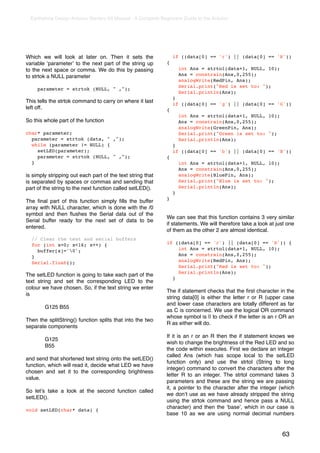 Earthshine Design Arduino Starters Kit Manual - A Complete Beginners Guide to the Arduino




Which we will look at later on. Then it sets the                     if ((data[0] == 'r') || (data[0] == 'R'))
variable ʻparameterʼ to the next part of the string up           {
to the next space or comma. We do this by passing                        int Ans = strtol(data+1, NULL, 10);
to strtok a NULL parameter                                               Ans = constrain(Ans,0,255);
                                                                         analogWrite(RedPin, Ans);
                                                                         Serial.print("Red is set to: ");
       parameter = strtok (NULL, " ,");
                                                                         Serial.println(Ans);
                                                                     }
This tells the strtok command to carry on where it last              if ((data[0] == 'g') || (data[0] == 'G'))
left off.                                                        {
                                                                         int Ans = strtol(data+1, NULL, 10);
So this whole part of the function                                       Ans = constrain(Ans,0,255);
                                                                         analogWrite(GreenPin, Ans);
char* parameter;                                                         Serial.print("Green is set to: ");
  parameter = strtok (data, " ,");                                       Serial.println(Ans);
  while (parameter != NULL) {                                        }
    setLED(parameter);                                               if ((data[0] == 'b') || (data[0] == 'B'))
    parameter = strtok (NULL, " ,");                             {
  }                                                                      int Ans = strtol(data+1, NULL, 10);
                                                                         Ans = constrain(Ans,0,255);
is simply stripping out each part of the text string that                analogWrite(BluePin, Ans);
is separated by spaces or commas and sending that                        Serial.print("Blue is set to: ");
part of the string to the next function called setLED().                 Serial.println(Ans);
                                                                     }
                                                                 }
The ﬁnal part of this function simply ﬁlls the buffer
array with NULL character, which is done with the /0
symbol and then ﬂushes the Serial data out of the
                                                                 We can see that this function contains 3 very similar
Serial buffer ready for the next set of data to be
                                                                 if statements. We will therefore take a look at just one
entered.
                                                                 of them as the other 2 are almost identical.
    // Clear the text and serial buffers
    for (int x=0; x<16; x++) {                                   if ((data[0] == 'r') || (data[0] == 'R')) {
      buffer[x]='0';                                                int Ans = strtol(data+1, NULL, 10);
    }                                                                Ans = constrain(Ans,0,255);
    Serial.flush();                                                  analogWrite(RedPin, Ans);
                                                                     Serial.print("Red is set to: ");
                                                                     Serial.println(Ans);
The setLED function is going to take each part of the
                                                                   }
text string and set the corresponding LED to the
colour we have chosen. So, if the text string we enter
                                                                 The if statement checks that the ﬁrst character in the
is
                                                                 string data[0] is either the letter r or R (upper case
                                                                 and lower case characters are totally different as far
!         G125 B55
                                                                 as C is concerned. We use the logical OR command
                                                                 whose symbol is || to check if the letter is an r OR an
Then the splitString() function splits that into the two
                                                                 R as either will do.
separate components
                                                                 If it is an r or an R then the if statement knows we
!         G125
                                                                 wish to change the brightness of the Red LED and so
!         B55
                                                                 the code within executes. First we declare an integer
                                                                 called Ans (which has scope local to the setLED
and send that shortened text string onto the setLED()
                                                                 function only) and use the strtol (String to long
function, which will read it, decide what LED we have
                                                                 integer) command to convert the characters after the
chosen and set it to the corresponding brightness
                                                                 letter R to an integer. The strtol command takes 3
value.
                                                                 parameters and these are the string we are passing
                                                                 it, a pointer to the character after the integer (which
So letʼs take a look at the second function called
                                                                 we donʼt use as we have already stripped the string
setLED().
                                                                 using the strtok command and hence pass a NULL
                                                                 character) and then the ʻbaseʼ, which in our case is
void setLED(char* data) {
                                                                 base 10 as we are using normal decimal numbers


                                                                                                                   63
 