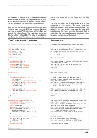 Earthshine Design Arduino Starters Kit Manual - A Complete Beginners Guide to the Arduino




(as opposed to binary, octal or hexadecimal which              exactly the same but for the Green and the Blue
would be base 2, 8 and 16 respectively). So in other           LEDʼs.
words we declare an integer and set it to the value of
the text string after the letter R (or the number bit).        We have covered a lot of ground and a lot of new
                                                               concepts in this project. To make sure you
Next we use the constrain command to make sure                 understand exactly what is going on in this code I am
that Ans goes from 0 to 255 and no more. We then               going to set the project code side by side with
carry out an analogWrite command to the red pin and            pseudo-code (an fake computer language that is
send it the value of Ans. The code then sends out              essentially the computer language translated into a
“Red is set to: “ followed by the value of Ans back to         language humans can understand).
the Serial Monitor. The other two if statements do

The C Programming Language                                     Pseudo-Code

// Project 10 - Serial controlled RGB Lamp                     A comment with the project number and name

char buffer[18];                                               Declare a character array of 18 letters
int red, green, blue;                                          Declare 3 integers called red, green and blue
int RedPin = 11;                                               An integer for which pin to use for Red LED
int GreenPin = 10;                                             “   “ Green
int BluePin = 9;                                               “   “   Blue

void setup()                                                   The setup function
{
  Serial.begin(9600);                                          Set serial comms to run at 9600 chars per second
  Serial.flush();                                              Flush the serial line
  pinMode(RedPin, OUTPUT);                                     Set the red led pin to be an output pin
  pinMode(GreenPin, OUTPUT);                                   Same for green
  pinMode(BluePin, OUTPUT);                                    And blue
}

void loop()                                                    The main program loop
{

     if (Serial.available() > 0) {                             If data is sent down the serial line...
       int index=0;                                            Declare integer called index and set to 0
       delay(100); // let the buffer fill up                   Wait 100 millseconds
       int numChar = Serial.available();                       Set numChar to the incoming data from serial
       if (numChar>15) {                                       If numchar is greater than 15 characters...
         numChar=15;                                              Make it 15 and no more
       }
       while (numChar--) {                                     While numChar is not zero (subtract 1 from it)
         buffer[index++] = Serial.read();                      Set element[index] to value read in (add 1)
       }
       splitString(buffer);                                    Call splitString function and send it data in
     }                                                         buffer
}

void splitString(char* data) {                                 The splitstring function references buffer data
  Serial.print("Data entered: ");                              Print “Data entered: “
  Serial.println(data);                                        Print value of data and then drop down a line
  char* parameter;                                             Declare char data type parameter
  parameter = strtok (data, " ,");                             Set it to text up to the first space or comma
  while (parameter != NULL) {                                  While contents of parameter are not empty..
    setLED(parameter);                                         !      Call the setLED function
    parameter = strtok (NULL, " ,");                           Set parameter to next part of text string
  }

    // Clear the text and serial buffers                       Another comment
     for (int x=0; x<16; x++) {                                We will do the next line 16 times
       buffer[x]='0';                                         Set each element of buffer to NULL (empty)
     }
     Serial.flush();                                           Flush the serial comms
}

Continued on next page......



                                                                                                               64
 