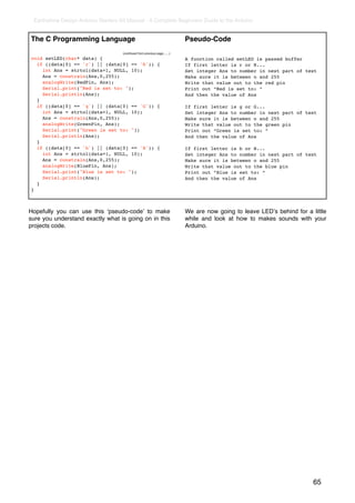 Earthshine Design Arduino Starters Kit Manual - A Complete Beginners Guide to the Arduino


The C Programming Language                                                   Pseudo-Code
                                     (continued from previous page.......)
void setLED(char* data) {                                                    A function called setLED is passed buffer
  if ((data[0] == 'r') || (data[0] == 'R')) {                                If first letter is r or R...
    int Ans = strtol(data+1, NULL, 10);                                      Set integer Ans to number in next part of text
    Ans = constrain(Ans,0,255);                                              Make sure it is between o and 255
    analogWrite(RedPin, Ans);                                                Write that value out to the red pin
    Serial.print("Red is set to: ");                                         Print out “Red is set to: “
    Serial.println(Ans);                                                     And then the value of Ans
  }
  if ((data[0] == 'g') || (data[0] == 'G')) {                                If first letter is g or G...
    int Ans = strtol(data+1, NULL, 10);                                      Set integer Ans to number in next part of text
    Ans = constrain(Ans,0,255);                                              Make sure it is between o and 255
    analogWrite(GreenPin, Ans);                                              Write that value out to the green pin
    Serial.print("Green is set to: ");                                       Print out “Green is set to: “
    Serial.println(Ans);                                                     And then the value of Ans
  }
  if ((data[0] == 'b') || (data[0] == 'B')) {                                If first letter is b or B...
    int Ans = strtol(data+1, NULL, 10);                                      Set integer Ans to number in next part of text
    Ans = constrain(Ans,0,255);                                              Make sure it is between o and 255
    analogWrite(BluePin, Ans);                                               Write that value out to the blue pin
    Serial.print("Blue is set to: ");                                        Print out “Blue is set to: “
    Serial.println(Ans);                                                     And then the value of Ans
  }
}



Hopefully you can use this ʻpseudo-codeʼ to make                             We are now going to leave LEDʼs behind for a little
sure you understand exactly what is going on in this                         while and look at how to makes sounds with your
projects code.                                                               Arduino.




                                                                                                                           65
 