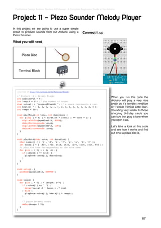 Earthshine Design Arduino Starters Kit Manual - A Complete Beginners Guide to the Arduino



Project 11 - Piezo Sounder Melody Player
In this project we are going to use a super simple
circuit to produce sounds from our Arduino using a           Connect it up
Piezo Sounder.

What you will need



           Piezo Disc



       Terminal Block




   (courtesy of http://www.arduino.cc/en/Tutorial/Melody)

   // Project 11 - Melody Player
                                                                                      When you run this code the
   int speakerPin = 9;
   int length = 15; // the number of notes                                            Arduino will play a very nice
   char notes[] = "ccggaagffeeddc "; // a space represents a rest                     (yeah ok itʼs terrible) rendition
   int beats[] = { 1, 1, 1, 1, 1, 1, 2, 1, 1, 1, 1, 1, 1, 2, 4 };                     of ʻTwinkle Twinkle Little Starʼ.
   int tempo = 300;                                                                   Sounding very similar to those
                                                                                      annoying birthday cards you
   void playTone(int tone, int duration) {
     for (long i = 0; i < duration * 1000L; i += tone * 2) {                          can buy that play a tune when
       digitalWrite(speakerPin, HIGH);                                                you open it up.
       delayMicroseconds(tone);
       digitalWrite(speakerPin, LOW);                                                 Letʼs take a look at this code
       delayMicroseconds(tone);
                                                                                      and see how it works and ﬁnd
     }
   }                                                                                  out what a piezo disc is.

   void playNote(char note, int duration) {
     char names[] = { 'c', 'd', 'e', 'f', 'g', 'a', 'b', 'C' };
     int tones[] = { 1915, 1700, 1519, 1432, 1275, 1136, 1014, 956 };
     // play the tone corresponding to the note name
     for (int i = 0; i < 8; i++) {
       if (names[i] == note) {
         playTone(tones[i], duration);
       }
     }
   }

   void setup() {
     pinMode(speakerPin, OUTPUT);
   }

   void loop() {
     for (int i = 0; i < length; i++) {
       if (notes[i] == ' ') {
         delay(beats[i] * tempo); // rest
       } else {
         playNote(notes[i], beats[i] * tempo);
       }

           // pause between notes
           delay(tempo / 2);
       }
   }



                                                                                                                 67
 