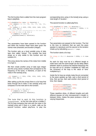 Earthshine Design Arduino Starters Kit Manual - A Complete Beginners Guide to the Arduino




The ﬁrst function that is called from the main program         corresponding tone using in the tones[] array using a
loop is playNote.                                              note length of ʻdurationʼ.

void playNote(char note, int duration) {                       The second function is called playTone.
  char names[] = { 'c', 'd', 'e', 'f', 'g', 'a',
'b', 'C' };
                                                               void playTone(int tone, int duration) {
  int tones[] = { 1915, 1700, 1519, 1432, 1275,
                                                                  for (long i = 0; i < duration * 1000L; i +=
1136, 1014, 956 };
                                                               tone * 2) {
  // play the tone corresponding to the note name
                                                                   digitalWrite(speakerPin, HIGH);
  for (int i = 0; i < 8; i++) {
                                                                   delayMicroseconds(tone);
    if (names[i] == note) {
                                                                   digitalWrite(speakerPin, LOW);
      playTone(tones[i], duration);
                                                                   delayMicroseconds(tone);
    }
                                                                 }
  }
                                                               }
}

Two parameters have been passed to the function                Two parameters are passed to this function. The ﬁrst
and within the function these have been given the              is the tone (in kilohertz) that we want the piezo
names note (character) and duration (integer).                 speaker to reproduce and the second is the duration
                                                               (made up by calculating beats[i] * tempo.
The function sets up a local variable array of data
type char called ʻnamesʼ. This variable has local              The function starts a for loop
scope so is only visible to this function and not
                                                               for (long i = 0; i < duration * 1000L; i += tone
outside of it.                                                 * 2)

This array stores the names of the notes from middle           As each for loop must be of a different length to
C to high C.                                                   make each note the same length (as the delay differs
                                                               between clicks to produce the desired frequency) the
We then create another array of data type integer              for loop will run to ʻdurationʼ multiplied by 1000 and
and this array stores numbers that correspond to the           the increment of the loop is the value of ʻtoneʼ
frequency of the tones, in Kilohertz, of each of the           multiplied by 2.
notes in the names[] array.
                                                               Inside the for loop we simply make the pin connected
 int tones[] = { 1915, 1700, 1519, 1432, 1275,
1136, 1014, 956 };                                             to the piezo speaker go high, wait a short period of
                                                               time, then go low, then wait another short period of
After setting up the two arrays there is a for loop that       time, then repeat.
looks through the 8 notes in the names[] array and
                                                                    digitalWrite(speakerPin, HIGH);
compares it to the note sent to the function.                       delayMicroseconds(tone);
                                                                    digitalWrite(speakerPin, LOW);
for (int i = 0; i < 8; i++) {                                       delayMicroseconds(tone);
    if (names[i] == note) {
      playTone(tones[i], duration);
    }                                                          These repetitive clicks, of different lengths and with
  }                                                            different pauses (of only microseconds in length) in
                                                               between clicks, makes the piezo produce a tone of
The tune that is sent to this function is                      varying frequencies.
ʻccggaagffeeddc’ so the ﬁrst note will be a middle C.
The for loop compares that note with the notes in the
names[] array and if there is a match, calls up the
second function, called playTone, to play the




                                                                                                               69
 