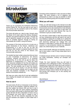 Earthshine Electronics Arduino Starters Kit Manual - A Complete Beginners Guide to the Arduino
  www.EarthshineElectronics.com


Introduction
                                                              Everything will be explained in clear and easy to follow
                                                              steps. The book contains a lot of diagrams and
                                                              photographs to make it as easy as possible to check
                                                              that you are following along with the project correctly.

                                                              What you will need

                                                              Firstly, you will need access to the internet to be able
Thank you for purchasing the Earthshine Electronics           to download the Arduino IDE (Integrated Development
Arduino Starter Kit. You are now well on your way in          Environment) and to also download the Code Samples
your journey into the wonderful world of the Arduino          within this book (if you donʼt want to type them out
and microcontroller electronics.                              yourself) and also any code libraries that may be
                                                              necessary to get your project working.
This book will guide you, step by step, through using
the Starter Kit to learn about the Arduino hardware,          You will need a well lit table or other ﬂat surface to lay
software and general electronics theory. Through the          out your components and this will need to be next to
use of electronic projects we will take you from the          your desktop or laptop PC to enable you to upload the
level of complete beginner through to having an               code to the Arduino. Remember that you are working
intermediate set of skills in using the Arduino.              with electricity (although low voltage DC) and
                                                              therefore a metal table or surface will ﬁrst need to be
The purpose of this book and the kit is to give you a         covered in a non-conductive material (e.g. tablecloth,
gentle introduction to the Arduino, electronics and           paper, etc.) before laying out your materials.
programming in C and to set you up with the
necessary skills needed to progress beyond the book           Also of some beneﬁt, although not essential, may be a
and the kit into the world of the Arduino and                 pair of wire cutters, a pair of long nosed pliers and a
microcontroller electronics.                                  wire stripper.
The booklet has been written presuming that you have          A notepad and pen will also come in handy for drawing
no prior knowledge of electronics, the Arduino                out rough schematics, working out concepts and
hardware, software environment or of computer                 designs, etc.
programming. At no time will we get too deep into
electronics or programming in C. There are many               Finally, the most important thing you will need is
other resources available for free that will enable you       enthusiasm and a willingness to learn. The Arduino is
to learn a lot more about this subject if you wish to go      designed as a simple and cheap way to get involved in
further. The best possible way to learn the Arduino,          microcontroller electronics and nothing is too hard to
after using this kit of course, is to join the Arduino        learn if you are willing to at least ʻgive it a goʼ. The
Forum on the Arduino website and to check out the             Earthshine Design Arduino Starter Kit will help you on
code and hardware examples in the ʻPlaygroundʼ                that journey and introduce you to this exciting and
section of the Arduino website too.                           creative hobby.
We hope you enjoy using the kit and get satisfaction
from creating the projects and seeing your creations
come to life.                                                 Mike McRoberts
                                                              mike@earthshineelectronics.com
How to use it                                                 May 2009

The book starts off with an introduction to the Arduino,
how to set up the hardware, install the software, etc.
We then explain the Arduino IDE and how to use it
before we dive right into some projects progressing
from very basic stuff through to advanced topics. Each
project will start off with a description of how to set up
the hardware and what code is needed to get it
working. We will then describe separately the code
and the hardware and explain in some detail how it
works.



                                                                                                                    7
 