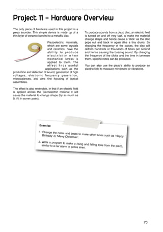 Earthshine Design Arduino Starters Kit Manual - A Complete Beginners Guide to the Arduino



Project 11 - Hardware Overview
The only piece of hardware used in this project is a
piezo sounder. This simple device is made up of a              To produce sounds from a piezo disc, an electric ﬁeld
thin layer of ceramic bonded to a metallic disc.               is turned on and off very fast, to make the material
                                                               change shape and hence cause a ʻclickʼ as the disc
                            Piezoelectric materials,           pops out and back in again (like a tiny drum). By
                            which are some crystals            changing the frequency of the pulses, the disc will
                            and ceramics, have the             deform hundreds or thousands of times per second
                            ability to produce                 and hence causing the buzzing sound. By changing
                            electricity when                   the frequency of the clicks and the time in between
                            mechanical stress is               them, speciﬁc notes can be produced.
                            applied to them. The
                            effect ﬁnds useful                 You can also use the piezoʼs ability to produce an
                          applications such as the             electric ﬁeld to measure movement or vibrations.
production and detection of sound, generation of high
voltages, electronic frequency generation,
microbalances, and ultra ﬁne focusing of optical
assemblies.

The effect is also reversible, in that if an electric ﬁeld
is applied across the piezoelectric material it will
cause the material to change shape (by as much as
0.1% in some cases).




                       Exercise

                       1. Change the notes
                                              and beats to make oth
                          Birthdayʼ or ʻMerry Ch                    er tunes such as ʻHapp
                                                 ristmasʼ.                                 y

                      2. Write a program to
                                               make a rising and fal
                         similar to a car alarm                      ling tone from the pie
                                                or police siren.                            zo,




                                                                                                               70
 