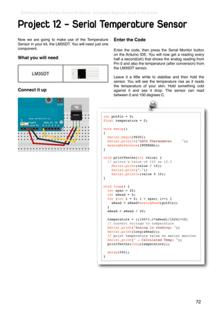 Earthshine Design Arduino Starters Kit Manual - A Complete Beginners Guide to the Arduino



Project 12 - Serial Temperature Sensor
Now we are going to make use of the Temperature              Enter the Code
Sensor in your kit, the LM35DT. You will need just one
component.                                                   Enter the code, then press the Serial Monitor button
                                                             on the Arduino IDE. You will now get a reading every
What you will need                                           half a second(ish) that shows the analog reading from
                                                             Pin 0 and also the temperature (after conversion) from
                                                             the LM35DT sensor.
        LM35DT
                                                             Leave it a little while to stabilise and then hold the
                                                             sensor. You will see the temperature rise as it reads
                                                             the temperature of your skin. Hold something cold
Connect it up                                                against it and see it drop. The sensor can read
                                                             between 0 and 100 degrees C.




                                                      int potPin = 0;
                                                      float temperature = 0;

                                                      void setup()
                                                      {
                                                        Serial.begin(9600);
                                                        Serial.println("LM35 Thermometer             ");
                                                        analogReference(INTERNAL);
                                                      }

                                                      void printTenths(int value) {
                                                        // prints a value of 123 as 12.3
                                                          Serial.print(value / 10);
                                                          Serial.print(".");
                                                          Serial.println(value % 10);
                                                      }

                                                      void loop() {
                                                        int span = 20;
                                                        int aRead = 0;
                                                        for (int i = 0; i < span; i++) {
                                                          aRead = aRead+analogRead(potPin);
                                                        }
                                                        aRead = aRead / 20;

                                                          temperature = ((100*1.1*aRead)/1024)*10;
                                                          // convert voltage to temperature
                                                          Serial.print("Analog in reading: ");
                                                          Serial.print(long(aRead));
                                                          // print temperature value on serial monitor
                                                          Serial.print(" - Calculated Temp: ");
                                                          printTenths(long(temperature));

                                                          delay(500);
                                                      }




                                                                                                              72
 