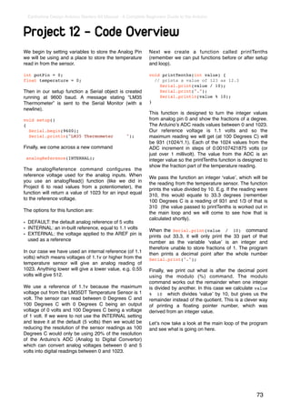 Earthshine Design Arduino Starters Kit Manual - A Complete Beginners Guide to the Arduino



Project 12 - Code Overview
We begin by setting variables to store the Analog Pin         Next we create a function called printTenths
we will be using and a place to store the temperature         (remember we can put functions before or after setup
read in from the sensor.                                      and loop).

int potPin = 0;                                               void printTenths(int value) {
float temperature = 0;                                          // prints a value of 123 as 12.3
                                                                  Serial.print(value / 10);
Then in our setup function a Serial object is created             Serial.print(".");
running at 9600 baud. A message stating “LM35                     Serial.println(value % 10);
Thermometer” is sent to the Serial Monitor (with a            }
newline).
                                                              This function is designed to turn the integer values
void setup()                                                  from analog pin 0 and show the fractions of a degree.
{                                                             The Arduinoʼs ADC reads values between 0 and 1023.
  Serial.begin(9600);                                         Our reference voltage is 1.1 volts and so the
  Serial.println("LM35 Thermometer                ");         maximum reading we will get (at 100 Degrees C) will
                                                              be 931 (1024/1.1). Each of the 1024 values from the
Finally, we come across a new command                         ADC increment in steps of 0.00107421875 volts (or
                                                              just over 1 millivolt). The value from the ADC is an
 analogReference(INTERNAL);                                   integer value so the printTenths function is designed to
                                                              show the fraction part of the temperature reading.
The analogReference command conﬁgures the
reference voltage used for the analog inputs. When            We pass the function an integer ʻvalueʼ, which will be
you use an analogRead() function (like we did in              the reading from the temperature sensor. The function
Project 6 to read values from a potentiometer), the           prints the value divided by 10. E.g. If the reading were
function will return a value of 1023 for an input equal       310, this would equate to 33.3 degrees (remember
to the reference voltage.                                     100 Degrees C is a reading of 931 and 1/3 of that is
                                                              310 (the value passed to printTenths is worked out in
The options for this function are:                            the main loop and we will come to see how that is
                                                              calculated shortly).
• DEFAULT: the default analog reference of 5 volts
• INTERNAL: an in-built reference, equal to 1.1 volts         When the Serial.print(value / 10) command
• EXTERNAL: the voltage applied to the AREF pin is            prints out 33.3, it will only print the 33 part of that
  used as a reference                                         number as the variable ʻvalueʼ is an integer and
                                                              therefore unable to store fractions of 1. The program
In our case we have used an internal reference (of 1.1        then prints a decimal point after the whole number
volts) which means voltages of 1.1v or higher from the        Serial.print(".");
temperature sensor will give an analog reading of
1023. Anything lower will give a lower value, e.g. 0.55       Finally, we print out what is after the decimal point
volts will give 512.                                          using the modulo (%) command. The modulo
                                                              command works out the remainder when one integer
We use a reference of 1.1v because the maximum                is divided by another. In this case we calculate value
voltage out from the LM35DT Temperature Sensor is 1           % 10 which divides ʻvalueʼ by 10, but gives us the
volt. The sensor can read between 0 Degrees C and             remainder instead of the quotient. This is a clever way
100 Degrees C with 0 Degrees C being an output                of printing a ﬂoating pointer number, which was
voltage of 0 volts and 100 Degrees C being a voltage          derived from an integer value.
of 1 volt. If we were to not use the INTERNAL setting
and leave it at the default (5 volts) then we would be        Letʼs now take a look at the main loop of the program
reducing the resolution of the sensor readings as 100         and see what is going on here.
Degrees C would only be using 20% of the resolution
of the Arduinoʼs ADC (Analog to Digital Convertor)
which can convert analog voltages between 0 and 5
volts into digital readings between 0 and 1023.




                                                                                                                73
 