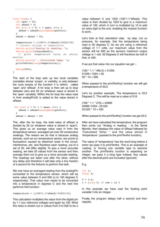 Earthshine Design Arduino Starters Kit Manual - A Complete Beginners Guide to the Arduino


void loop() {                                                   value between 0 and 1023 (100*1.1*aRead). This
  int span = 20;                                                value is then divided by 1024 to give is a maximum
  int aRead = 0;                                                value of 100, which in turn is multiplied by 10 to add
  for (int i = 0; i < span; i++) {                              an extra digit to the end, enabling the modulo function
    aRead = aRead+analogRead(potPin);
                                                                to work.
  }
  aRead = aRead / 20;
                                                                Letʼs look at that calculation step by step. Let us
  temperature = ((100*1.1*aRead)/1024)*10;                      presume, for example, that the temperature being
  // convert voltage to temperature                             read is 50 degrees C. As we are using a reference
  Serial.print("Analog in reading: ");                          voltage of 1.1 volts, our maximum value from the
  Serial.print(long(aRead));                                    sensor will be 930 as the sensors maximum output
    // print temperature value on serial                        voltage is 1 volt. 50 Degrees C will therefore be half of
monitor                                                         that, or 465.
  Serial.print(" - Calculated Temp: ");
  printTenths(long(temperature));                               If we put that value into our equation we get :-
     delay(500);
                                                                (100 * 1.1 * 465.5) = 51205
}
                                                                51205 / 1024 = 50
The start of the loop sets up two local variables               50 * 10 = 500
(variables whose ʻscopeʼ, or visibility, is only between
the curly braces of the function it is within) called           When passed to the printTenths() function we will get
ʻspanʼ and ʻaReadʼ. A for loop is then set up to loop           a temperature of 50.0
between zero and 20 (or whatever value is stored in
the ʻspanʼ variable). Within the for loop the value read        Letʼs try another example. The temperature is 23.5
in from analogPin(0) is added to the value stored in            Degrees C. This will be read as a value of 219
aRead.
                                                                (100 * 1.1 * 219) = 24090
    for (int i = 0; i < span; i++) {                            24090 /1024 - 23.525
       aRead = aRead+analogRead(potPin);                        23.525 * 10 = 235
     }
     aRead = aRead / 20;                                        When passed to the printTenths() function we get 23.5

The, after the for loop, the total value of aRead is            After we have calculated the temperature, the program
divided by 20 (or whatever value is stored in ʻspanʼ).          then prints out “Analog in reading: : to the Serial
This gives us an average value read in from the                 Monitor, then displays the value of aRead followed by
temperature sensor, averaged out over 20 consecutive            “Calculated Temp: “ and the value stored in
readings. The reason we do that is because analog               ʻtemperatureʼ. (passed to the printTenths function).
devices, such as our temperature sensor, are prone to
ﬂuctuations caused by electrical noise in the circuit,          The value of ʻtemperatureʼ has the word long before it
interference, etc. and therefore each reading, out of a         when we pass it to printTenths. This is an example of
set of 20, will differ slightly. To give a more accurate        ʻcastingʼ or forcing one variable type to become
reading, we take 20 values from the sensor and then             another. The printTenths function is expecting an
average them out to give us a more accurate reading.            integer, we pass it a long type instead. Any values
The readings are taken one after the other, without             after the decimal point are truncated (ignored).
any delay and therefore it will take only a tiny fraction
of a second for the Arduino to perform this task.               E.g.

We now have an averaged reading from the analogPin              int i;
connected to the temperature sensor, which will be              float f;
some value between 0 and 930 (o to 100 degrees C
respectively). That value now needs to be converted             f = 3.6;
                                                                i = (int) f; // now i is 3
into a temperature in degrees C and the next line
performs that function:
                                                                In this example we have cast the ﬂoating point
temperature = ((100*1.1*aRead)/1024)*10;                        variable f into an integer.

This calculation multiplies the value from the digital pin      Finally the program delays half a second and then
by 1.1 (our reference voltage) and again by 100. What           repeats.
this does is stretch out or values from 0 to 930 to be a



                                                                                                                   74
 