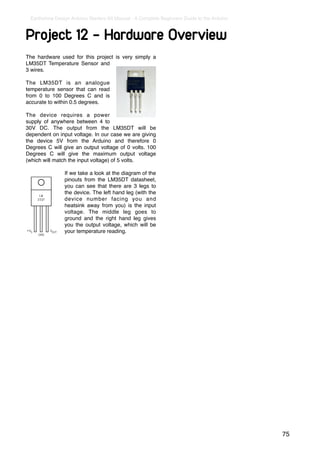 Earthshine Design Arduino Starters Kit Manual - A Complete Beginners Guide to the Arduino



Project 12 - Hardware Overview
The hardware used for this project is very simply a
LM35DT Temperature Sensor and
3 wires.

The LM35DT is an analogue
temperature sensor that can read
from 0 to 100 Degrees C and is
accurate to within 0.5 degrees.

The device requires a power
supply of anywhere between 4 to
30V DC. The output from the LM35DT will be
dependent on input voltage. In our case we are giving
the device 5V from the Arduino and therefore 0
Degrees C will give an output voltage of 0 volts. 100
Degrees C will give the maximum output voltage
(which will match the input voltage) of 5 volts.

                If we take a look at the diagram of the
                pinouts from the LM35DT datasheet,
                you can see that there are 3 legs to
                the device. The left hand leg (with the
                device number facing you and
                heatsink away from you) is the input
                voltage. The middle leg goes to
                ground and the right hand leg gives
                you the output voltage, which will be
                your temperature reading.




                                                                                             75
 