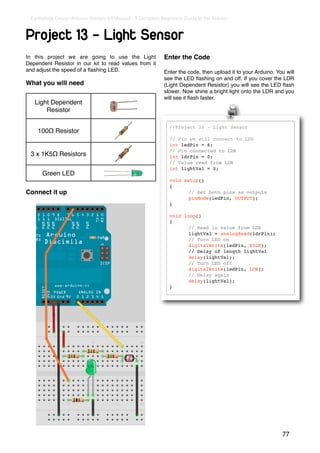 Earthshine Design Arduino Starters Kit Manual - A Complete Beginners Guide to the Arduino



Project 13 - Light Sensor
In this project we are going to use the Light                Enter the Code
Dependent Resistor in our kit to read values from it
and adjust the speed of a ﬂashing LED.                       Enter the code, then upload it to your Arduino. You will
                                                             see the LED ﬂashing on and off. If you cover the LDR
What you will need                                           (Light Dependent Resistor) you will see the LED ﬂash
                                                             slower. Now shine a bright light onto the LDR and you
                                                             will see it ﬂash faster.
   Light Dependent
       Resistor

                                                               //Project 13 - Light Sensor
    100Ω Resistor
                                                               // Pin we will connect to LED
                                                               int ledPin = 6;
                                                               // Pin connected to LDR
 3 x 1K5Ω Resistors                                            int ldrPin = 0;
                                                               // Value read from LDR
                                                               int lightVal = 0;
      Green LED
                                                               void setup()
                                                               {
Connect it up                                                  !      // Set both pins as outputs
                                                               !      pinMode(ledPin, OUTPUT);
                                                               }

                                                               void loop()
                                                               {
                                                               !      // Read in value from LDR
                                                               !      lightVal = analogRead(ldrPin);
                                                               !      // Turn LED on
                                                               !      digitalWrite(ledPin, HIGH);
                                                               !      // Delay of length lightVal
                                                               !      delay(lightVal);
                                                               !      // Turn LED off
                                                               !      digitalWrite(ledPin, LOW);
                                                               !      // Delay again
                                                               !      delay(lightVal);
                                                               }




                                                                                                               77
 