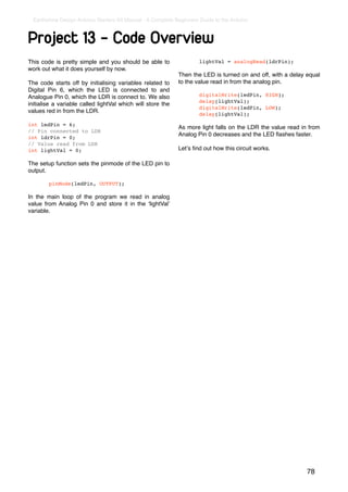 Earthshine Design Arduino Starters Kit Manual - A Complete Beginners Guide to the Arduino



Project 13 - Code Overview
This code is pretty simple and you should be able to            !       lightVal = analogRead(ldrPin);
work out what it does yourself by now.
                                                                Then the LED is turned on and off, with a delay equal
The code starts off by initialising variables related to        to the value read in from the analog pin.
Digital Pin 6, which the LED is connected to and
Analogue Pin 0, which the LDR is connect to. We also            !       digitalWrite(ledPin, HIGH);
                                                                !       delay(lightVal);
initialise a variable called lightVal which will store the
                                                                !       digitalWrite(ledPin, LOW);
values red in from the LDR.                                     !       delay(lightVal);

int ledPin = 6;
                                                                As more light falls on the LDR the value read in from
// Pin connected to LDR
                                                                Analog Pin 0 decreases and the LED ﬂashes faster.
int ldrPin = 0;
// Value read from LDR
int lightVal = 0;                                               Letʼs ﬁnd out how this circuit works.

The setup function sets the pinmode of the LED pin to
output.

!         pinMode(ledPin, OUTPUT);

In the main loop of the program we read in analog
value from Analog Pin 0 and store it in the ʻlightValʼ
variable.




                                                                                                                78
 