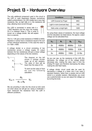 Earthshine Design Arduino Starters Kit Manual - A Complete Beginners Guide to the Arduino



Project 13 - Hardware Overview
The only additional component used in this circuit is
                                                                          Conditions                    Resistance
the LDR or Light Dependent Resistor (sometimes
called a photoresistor). An LDR initially has a very high           LDR Covered by Finger                  8KΩ
resistance. But, as light falls on it, the resistance will
drop, allowing more current through.                              Light in room (overcast day)             1KΩ

Our LDR is connected in series with 3 x                             Held under a bright light             150Ω
1.5KΩ Resistors and the input into Analog
Pin 0 is between these 2. This is what is
known as a voltage divider. We will explain                   So using these values of resistance, the input voltage
this in a second.                                             and the calculation we listed above, the approx. output
                                                              voltage can be calculated thus:
The 3 x 1.5K give a total resistance of 4500Ω (4.5KΩ).
Resistors in series have a resistance equal to the sum
                                                                   Vin            R1             R2          Vout
of their individual resistances. In this case the value is
3 x 1500 = 4500.
                                                                    5v          4500Ω           8000Ω        3.2v
A voltage divider is a circuit consisting of two
resistances across a voltage supply. An output                      5v          4500Ω           1000Ω        0.9v
between the two resistances will give a lower voltage
depending on the values of the two resistors.                       5v          4500Ω           150Ω        0.16v

                          The diagram on the left             As you can see, as the resistance of the LDR (R2)
                          shows a voltage divider             decreases, the voltage out of the voltage divider
                          made up of two resistors.           decreases also, making the value read in from the
                          The value of Vout will be           Analog Pin lower and therefore decreasing the delay
                          lower than the value of Vin.        making the LED ﬂash faster.
                          To work out the value of Vout       A voltage divider circuit could also be used for
                          we use the following                decreasing a voltage to a lower one if you used 2
                          calculation:                        standard resistors, rather than a resistor and an LDR
                                                              (which is a variable resistor). Alternatively, you could
                                                              use a potentiometer so you can adjust the voltage out
                   R2                                         by turning the knob.
  Vout =                         Vin
               R1 + R2

We are providing 5 volts into the circuit so letʼs work
out what values we will get out. Using a multimeter I
have measured the resistance from the LDR in
different conditions.




                                                                                                                 79
 