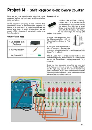 Earthshine Design Arduino Starters Kit Manual - A Complete Beginners Guide to the Arduino



Project 14 - Shift Register 8-Bit Binary Counter
Right, we are now going to delve into some pretty             Connect it up
advanced stuff so you might want a stiff drink before
going any further.                                                             Examine the diagram carefully.
                                                                               Connect the 3.3v to the top rail of
In this project we are going to use additional ICʼs                            your Breadboard and the Ground to
(Integrated Circuits) in the form of Shift Registers, to                       the bottom. The chip has a small
enable us to drive LEDʼs to count in Binary (we will                           dimple on one end, this dimple goes
explain what binary is soon). In this project we will                          to the left. Pin 1 is below the dimple,
drive 8 LEDʼs independently using just 3 output pins                          Pin 8 at bottom right, Pin 9 at top right
from the Arduino.                                             and Pin 16 at top left.

What you will need                                            You now need wires to go from
                                                              the 3.3v supply to Pins 10 & 16.
                                                              Also, wires from Ground to Pins
  1 x 74HC595 Shift                                           8 & 13.
       Registers
                                                              A wire goes from Digital Pin 8 to
                                                              Pin 12 on the IC. Another one
  8 x 240Ω Resistor                                           goes from Digital Pin 12 to Pin 14 and ﬁnally one from
                                                              Digital Pin 11 to Pin 11.

    8 x Green LED                                             The 8 LEDʼs have a 240Ω resistor between the
                                                              cathode and ground, then the anode of LED 1 goes to
                                                              Pin 15. The anode of LEDʼs 2 to 8 goes to Pins 1 to 7
                                                              on the IC.

                                                              Once you have connected everything up, have one
                                                              ﬁnal check your wiring is correct and the IC and LEDʼs
                                                              are the right way around. Then enter the following
                                                              code. Remember, if you donʼt want to enter the code
                                                              by hand you can download it from the website on the
                                                              same page you obtained this book.




                                                                                                                 81
 