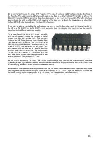 Earthshine Design Arduino Starters Kit Manual - A Complete Beginners Guide to the Arduino




So to summarise the use of a single Shift Register in this project, we have 8 LEDʼs attached to the 8 outputs of
the Register. The Latch is set to LOW to enable data entry. Data is sent to the Data Pin, one bit at a time, the
CLock Pin is set to HIGH to store that data, then back down to low ready for the next bit. After all 8 bits have
been entered, the latch is set to HIGH which prevents further data entry and sets the 8 output pins to either High
(3.3v or LOW (0 volts) depending on the state of the Register.

If you want to read up more about the shift register you have in your kit, then take a look at the serial number on
the IC (e.g. 74HC595N or SN74HC595N, etc.) and enter that into Google. You can then ﬁnd the speciﬁc
datasheet for the IC and read more about it.

Iʼm a huge fan of the 595 chip. It is very versatile
and can of course increase the number of digital
output pins that the Arduino has. The standard
Arduino has 19 Digital Outputs (the 6 Analog Pins
can also be used as Digital Pins numbered 14 to
19). Using 8-bit Shift Registers you can expand that
to 49 (6 x 595ʼs plus one spare pin left over). They
also operate very fast, typically at 100MHz. Meaning
you can send data out at approx. 100 million times
per second if you wanted to. This means you can
also send PWM signals via software to the ICʼs and
enable brightness control of the LEDʼs too.

As the outputs are simply ONʼs and OFFʼs of an output voltage, they can also be used to switch other low
powered (or even high powered devices with the use of transistors or relays) devices on and off or to send data
to devices (e.g. An old dot matrix printer or other serial device).

All of the 595 Shift Registers from any manufacturer are just about identical to each other. There are also larger
Shift Registers with 16 outputs or higher. Some ICʼs advertised as LED Driver Chips are, when you examine the
datasheet, simply larger Shift Registers (e.g. The M5450 and M5451 from STMicroelectronics).




                                                                                                             85
 
