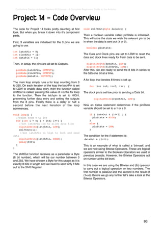 Earthshine Design Arduino Starters Kit Manual - A Complete Beginners Guide to the Arduino



Project 14 - Code Overview
The code for Project 14 looks pretty daunting at ﬁrst         void shiftOut(byte dataOut) {
look. But when you break it down into itʼs component
parts.                                                        Then a boolean variable called pinState is initialised.
                                                              This will store the state we wish the relevant pin to be
First, 3 variables are initialised for the 3 pins we are      in when the data is sent out (1 or 0).
going to use.
                                                                boolean pinState;
int latchPin = 8;
int clockPin = 12;                                            The Data and Clock pins are set to LOW to reset the
int dataPin = 11;                                             data and clock lines ready for fresh data to be sent.

Then, in setup, the pins are all set to Outputs.                digitalWrite(dataPin, LOW);
                                                                digitalWrite(clockPin, LOW);
  pinMode(latchPin, OUTPUT);                                  After this, we are ready to send the 8 bits in series to
  pinMode(clockPin, OUTPUT);                                  the 595 one bit at a time.
  pinMode(dataPin, OUTPUT);
                                                              A for loop that iterates 8 times is set up.
The main loop simply runs a for loop counting from 0
to 255. On each iteration of the loop the latchPin is set          for (int i=0; i<=7; i++)            {
to LOW to enable data entry, then the function called
shiftOut is called, passing the value of i in the for loop    The clock pin is set low prior to sending a Data bit.
to the function. Then the latchpin is set to HIGH,
preventing further data entry and setting the outputs                  digitalWrite(clockPin, LOW);
from the 8 pins. Finally there is a delay of half a
second before the next iteration of the loop                  Now an if/else statement determines if the pinState
commences.                                                    variable should be set to a 1 or a 0.

void loop() {                                                      if ( dataOut & (1<<i) ) {
  //count from 0 to 255                                              pinState = HIGH;
  for (int i = 0; i < 256; i++) {                                  }
     //set latchPin low to allow data flow                         else {!
     digitalWrite(latchPin, LOW);                                    pinState = LOW;
     shiftOut(i);                                                  }
      //set latchPin to high to lock and send
data                                                          The condition for the if statement is:
     digitalWrite(latchPin, HIGH);                            dataOut & (1<<i).
     delay(500);
  }                                                           This is an example of what is called a ʻbitmaskʼ and
}                                                             we are now using Bitwise Operators. These are logical
                                                              operators similar to the Boolean Operators we used in
The shiftOut function receives as a parameter a Byte          previous projects. However, the Bitwise Operators act
(8 bit number), which will be our number between 0            on number at the bit level.
and 255. We have chosen a Byte for this usage as it is
exactly 8 bits in length and we need to send only 8 bits      In this case we are using the Bitwise and (&) operator
out to the Shift Register.                                    to carry out a logical operation on two numbers. The
                                                              ﬁrst number is dataOut and the second is the result of
                                                              (1<<i). Before we go any further letʼs take a look at the
                                                              Bitwise Operators.




                                                                                                                  86
 