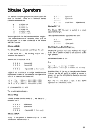 Earthshine Design Arduino Starters Kit Manual - A Complete Beginners Guide to the Arduino



Bitwise Operators
The Bitwise Operators perform calculations at the bit           !       0 0 1 1!         Operand1
level on variables. There are 6 common Bitwise                  !       0 1 0 1!         Operand2
Operators and these are:                                        !       -------
                                                                !       0 1 1 0!         (Operand1 ^ Operand2)
!         &!       Bitwise and
!         |!       Bitwise or                                   Bitwise NOT (~)
!         ^!       Bitwise xor
!         ~!       Bitwise not                                  The Bitwise NOT Operator is applied to a single
!         <<!      Bitshift left
                                                                operand to its right.
!         >>!      Bitshift right

                                                                The output becomes the opposite of the input.
Bitwise Operators can only be used between integers.
Each operator performs a calculation based on a set
                                                                !       0 0 1 1!         Operand1
of logic rules. Let us take a close look at the Bitwsie
                                                                !       -------
AND (&) Operator.
                                                                !       1 1 0 0!         ~Operand1
Bitwise AND (&)
                                                                Bitshift Left (<<), Bitshift Right (>>)
The Bitwise AND operator act according to this rule:-
                                                                The Bitshift operators move all of the bits in the integer
                                                                to the left or right the number of bits speciﬁed by the
If both inputs are 1, the resulting outputs are 1,
                                                                right operand.
otherwise the output is 0.
                                                                variable << number_of_bits
Another way of looking at this is:
                                                                E.g.
!         0 0 1 1!         Operand1
!         0 1 0 1!         Operand2                             byte x=9 ; // binary: 00001001
!         -------                                               byte y=x<<3; //binary: 01001000 (or 72 dec)
!         0 0 0 1!         (Operand1 & Operand2)
                                                                Any bits shifted off the end of the row are lost forever.
A type int is a 16-bit value, so using & between two int        You can use the left bitshift to multiply a number by
expressions causes 16 simultaneous AND operations               powers of 2 and the right bitshift to divide by powers of
to occur. In a section of code like this:                       2 (work it out).
int x = 77;   //binary: 0000000001001101
                                                                Now that we have taken a look at the Bitshift
int y = 121; //binary: 0000000001111001
                                                                Operators letʼs return to our code.
int z = x & y;//result: 0000000001001001

Or in this case 77 & 121 = 73

The remaining operators are:

Bitwise OR (|)

If either or both of the inputs is 1, the result is 1,
otherwise it is 0.

!         0 0 1 1!         Operand1
!         0 1 0 1!         Operand2
!         -------
!         0 1 1 1!         (Operand1 | Operand2)

Bitwise XOR (^)

If only 1 of the inputs is 1, then the output is 1. If both
inputs are 1, then the output 0.




                                                                                                                    87
 