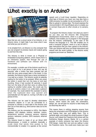 Earthshine Electronics Arduino Starters Kit Manual - A Complete Beginners Guide to the Arduino
  www.EarthshineElectronics.com


What exactly is an Arduino?
                                                               speed) and a 5-volt linear regulator. Depending on
                                                               what type of Arduino you have, you may also have a
                                                               USB connector to enable it to be connected to a PC or
                                                               Mac to upload or retrieve data. The board exposes the
                                                               microcontrollerʼs I/O (Input/Output) pins to enable you
                                                               to connect those pins to other circuits or to sensors,
                                                               etc.

                                                               To program the Arduino (make it do what you want it
                                                              to) you also use the Arduino IDE (Integrated
                                                              Development Environment), which is a piece of free
                                                              software, that enables you to program in the language
Now that you are a proud owner of an Arduino, or an           that the Arduino understands. In the case of the
Arduino clone, it might help if you knew what it was          Arduino the language is C. The IDE enables you to
and what you can do with it.                                  write a computer program, which is a set of step-by-
                                                              step instructions that you then upload to the Arduino.
In its simplest form, an Arduino is a tiny computer that      Then your Arduino will carry out those instructions and
you can program to process inputs and outputs going           interact with the world outside. In the Arduino world,
to and from the chip.                                         programs are known as ʻSketchesʼ.

The Arduino is what is known as a Physical or
Embedded Computing platform, which means that it is
an interactive system, that through the use of
hardware and software can interact with itʼs
environment.

For example, a simple use of the Arduino would be to
turn a light on for a set period of time, letʼs say 30
seconds, after a button has been pressed (we will
build this very same project later in the book). In this
example, the Arduino would have a lamp connected to
it as well as a button. The Arduino would sit patiently
waiting for the button to be pressed. When you press
the button it would then turn the lamp on and start
counting. Once it had counted 30 seconds it would
then turn the lamp off and then carry on sitting there
waiting for another button press. You could use this
set-up to control a lamp in an under-stairs cupboard
for example. You could extend this example to sense
when the cupboard door was opened and
automatically turn the light on, turning it off after a set
period of time.
                                                              The Arduino hardware and software are both Open
The Arduino can be used to develop stand-alone
                                                              Source, which means the code, the schematics,
interactive objects or it can be connected to a
                                                              design, etc. are all open for anyone to take freely and
computer to retrieve or send data to the Arduino and
                                                              do what they like with it.
then act on that data (e.g. Send sensor data out to the
internet).
                                                              This means there is nothing stopping anyone from
The Arduino can be connected to LEDʼs. Dot Matrix
                                                              taking the schematics and PCB designs of the Arduino
displays, LED displays, buttons, switches, motors,
                                                              and making their own and selling them. This is
temperature sensors, pressure sensors, distance
                                                              perfectly legal, and indeed the whole purpose of Open
sensors, webcams, printers, GPS receivers, ethernet
                                                              Source, and indeed the Freeduino that comes with the
modules,
                                                              Earthshine Design Arduino Starter Kit is a perfect
The Arduino board is made of an an Atmel AVR
                                                              example of where someone has taken the Arduino
Microprocessor, a crystal or oscillator (basically a
                                                              PCB design, made their own and are selling it under
crude clock that sends time pulses to the
                                                              the Freeduino name. You could even make your own
microcontroller to enable it to operate at the correct


                                                                                                                  9
 