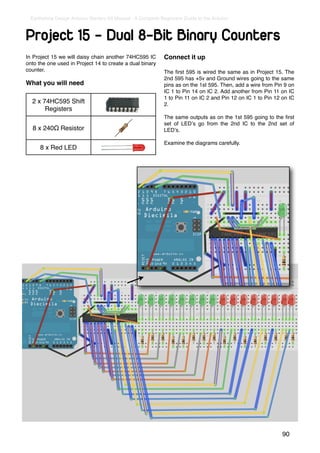 Earthshine Design Arduino Starters Kit Manual - A Complete Beginners Guide to the Arduino



Project 15 - Dual 8-Bit Binary Counters
In Project 15 we will daisy chain another 74HC595 IC         Connect it up
onto the one used in Project 14 to create a dual binary
counter.                                                     The ﬁrst 595 is wired the same as in Project 15. The
                                                             2nd 595 has +5v and Ground wires going to the same
What you will need                                           pins as on the 1st 595. Then, add a wire from Pin 9 on
                                                             IC 1 to Pin 14 on IC 2. Add another from Pin 11 on IC
                                                             1 to Pin 11 on IC 2 and Pin 12 on IC 1 to Pin 12 on IC
  2 x 74HC595 Shift                                          2.
       Registers
                                                             The same outputs as on the 1st 595 going to the ﬁrst
                                                             set of LEDʼs go from the 2nd IC to the 2nd set of
  8 x 240Ω Resistor                                          LEDʼs.

                                                             Examine the diagrams carefully.
      8 x Red LED




                                                                                                              90
 