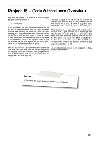 Earthshine Design Arduino Starters Kit Manual - A Complete Beginners Guide to the Arduino



Project 15 - Code & Hardware Overview
The code for Project 15 is identical to that in Project
14 apart from the addition of                                  The data is input to Pin 14 on the 1st IC from the
                                                               Arduino. The 2nd 595 chip is ʻdaisy chainedʼ to the
   shiftOut(255-i);                                            ﬁrst chip by Pin 9 on IC 1, which is outputting data,
                                                               into Pin 14 on the second IC, which is the data input.
In the main loop. The shiftOut routine sends 8 bits, to
the 595. In the main loop we have put 2 sets of calls to       What happens is, as you enter a 9th bit and above,
shiftOut. One sending the value of I and the other             the data in IC 1 gets shunted out of its data pin and
sending 255-i. We call shiftOut twice before we set the        into the data pin of the 2nd IC. So, once all 16 bits
latch to HIGH. This will send 2 sets of 8 bits, or 16 bits     have been sent down the data line from the Arduino,
in total, to the 595 chips before the latch is set HIGH        the ﬁrst 8 bits sent would have been shunted out of
to prevent further writing to the registers and to output      the ﬁrst chip and into the second. The 2nd 595 chip
the contents of the shift register to the output pins,         will contain the FIRST 8 bits sent out and the 1st 595
which in turn make the LEDʼs go on or off.                     chip will contain bits 9 to 16.

The 2nd 595 is wired up exactly the same as the 1st            An almost unlimited number of 595 chips can be daisy
one. The clock and latch pins are tied to the pins of          chained in this manner.
the ﬁrst 595. However, we have a wire going from Pin
9 on IC 1 to Pin 14 on IC 2. Pin 9 is the data output pin
and pin 14 is the data input pin.




                       Exercise

                      1. Re-create the Knigh
                                             t Rid   er light effect using all
                                                                                 16 LEDʼs




                                                                                                                92
 