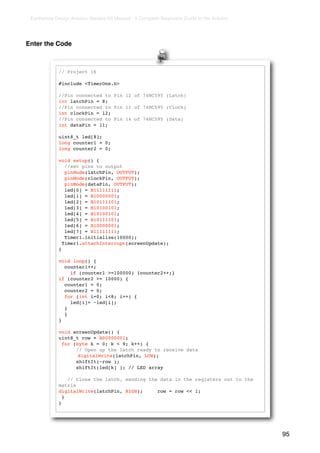 Earthshine Design Arduino Starters Kit Manual - A Complete Beginners Guide to the Arduino




Enter the Code



             // Project 16

             #include <TimerOne.h>

             //Pin connected to Pin 12 of 74HC595 (Latch)
             int latchPin = 8;
             //Pin connected to Pin 11 of 74HC595 (Clock)
             int clockPin = 12;
             //Pin connected to Pin 14 of 74HC595 (Data)
             int dataPin = 11;

             uint8_t led[8];
             long counter1 = 0;
             long counter2 = 0;

             void setup() {
                //set pins to output
                pinMode(latchPin, OUTPUT);
                pinMode(clockPin, OUTPUT);
                pinMode(dataPin, OUTPUT);
                led[0] = B11111111;
                led[1] = B10000001;
                led[2] = B10111101;
                led[3] = B10100101;
                led[4] = B10100101;
                led[5] = B10111101;
                led[6] = B10000001;
                led[7] = B11111111;
                Timer1.initialize(10000);
               Timer1.attachInterrupt(screenUpdate);
             }

             void loop() {
               counter1++;
                 if (counter1 >=100000) {counter2++;}
             if (counter2 >= 10000) {
               counter1 = 0;
               counter2 = 0;
               for (int i=0; i<8; i++) {
                 led[i]= ~led[i];
               }
               }
             }

             void screenUpdate() {
             uint8_t row = B00000001;
               for (byte k = 0; k < 9; k++) {
                    // Open up the latch ready to receive data
             !       digitalWrite(latchPin, LOW);
                    shiftIt(~row );
                    shiftIt(led[k] ); // LED array

                 // Close the latch, sending the data in the registers out to the
             matrix
             digitalWrite(latchPin, HIGH);      row = row << 1;
               }
             }




                                                                                             95
 